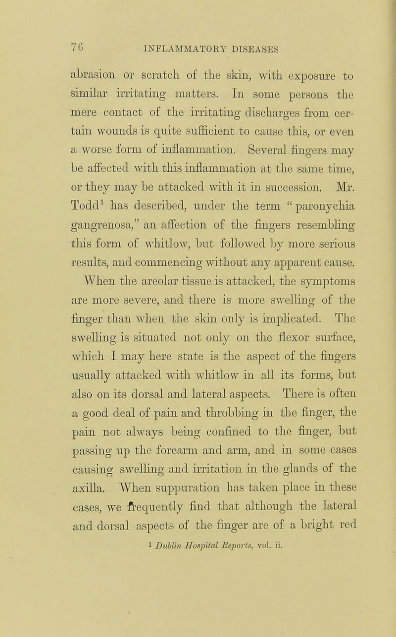 abrasion or scratch of tlie skin, with exposure to similar irritating matters. In some persons the mere contact of the irritating discharges from cer- tain wounds is quite sufficient to cause this, or even a worse form of inflammation. Several fingers may be affected with this inflammation at the same time, or they may be attacked with it in succession. Mr. TodcP has described, under the term  paronychia gangrenosa, an afiection of the fingers resembling this form of whitlow, but followed Ijy more serious results, and commencmg mthout any apparent cause. When the areolar tissue is attacked, the symptoms are more severe, and there is more swelling of the finger than when the skin only is implicated. The swelling is situated not only on the flexor sm'face, which I may here state is the aspect of the fingers usually attacked with whitlow in all its forms, but also on its dorsal and lateral aspects. There is often a good deal of pain and throbbing in the finger, the pain not always being confined to the finger, but passing up the forearm and arm, and in some cases causing swelling and irritation in the glands of the axilla. AVhen suppuration has taken place in these cases, we fi-equently find that although the lateral and dorsal aspects of the finger are of a bright red 1 Duhl'in Hospital ]ie]wrL% vol. ii.