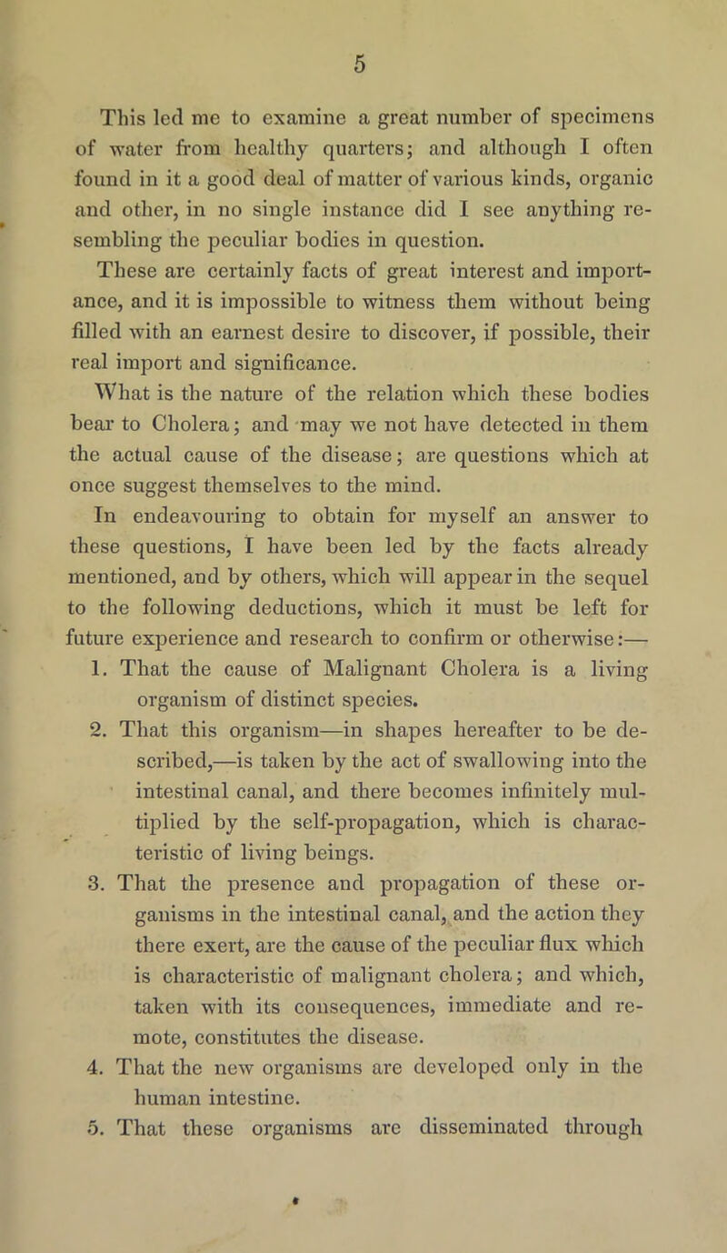 This led me to examine a great number of specimens of water from healthy quarters; and although I often found in it a good deal of matter of various kinds, organic and other, in no single instance did I see anything re- sembling the peculiar bodies in question. These arc certainly facts of great interest and import- ance, and it is impossible to witness them without being filled with an earnest desire to discover, if possible, their real import and significance. What is the nature of the relation which these bodies bear to Cholera; and may we not have detected in them the actual cause of the disease; are questions which at once suggest themselves to the mind. In endeavouring to obtain for myself an answer to these questions, I have been led by the facts already mentioned, and by others, which will appear in the sequel to the following deductions, which it must be left for future experience and research to confirm or otherwise:— 1. That the cause of Malignant Cholera is a living organism of distinct species. 2. That this organism—in shapes hereafter to be de- scribed,—is taken by the act of swallowing into the intestinal canal, and there becomes infinitely mul- tiplied by the self-propagation, which is charac- teristic of living beings. 3. That the presence and propagation of these or- ganisms in the intestinal canal, and the action they there exert, are the cause of the peculiar flux which is characteristic of malignant cholera; and which, taken with its consequences, immediate and re- mote, constitutes the disease. 4. That the new organisms are developed only in the human intestine. 5. That these organisms are disseminated through