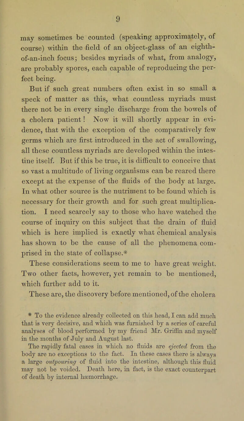 may sometimes be counted (speaking approximately, of course) within the field of an object-glass of an eighth- of-an-inch focus; besides myriads of what, from analogy, are probably spores, each capable of reproducing the per- fect being. But if such great numbers often exist in so small a speck of matter as this, what countless myriads must there not be in every single discharge from the bowels of a cholera patient! Now it will shortly appear in evi- dence, that with the exception of the comparatively few germs which are first introduced in the act of swallowing, all these countless myriads are developed within the intes- tine itself. But if this be true, it is difficult to conceive that so vast a multitude of living organisms can be reared there except at the expense of the fluids of the body at large. In what other source is the nutriment to be found which is necessary for their growth and for such great multiplica- tion. I need scarcely say to those who have watched the course of inquiry on this subject that the drain of fluid which is here implied is exactly what chemical analysis has shown to be the cause of all the phenomena com- prised in the state of collapse.* These considerations seem to me to have great weight. Two other facts, however, yet remain to be mentioned, which further add to it. These are, the discovery before mentioned, of the cholera * To the evidence already collected on this head, I can add much that is very decisive, and which was furnished by a series of careful analyses of blood performed by my friend Mr. Griffin and myself in the months of July and August last. The rapidly fatal cases in which no fluids are ejected from the body are no exceptions to the fact. In these cases there is always a large outpouring of fluid into the intestine, although this fluid may not he voided. Death here, in fact, is the exact counterpart of death by internal lucmorrhage.