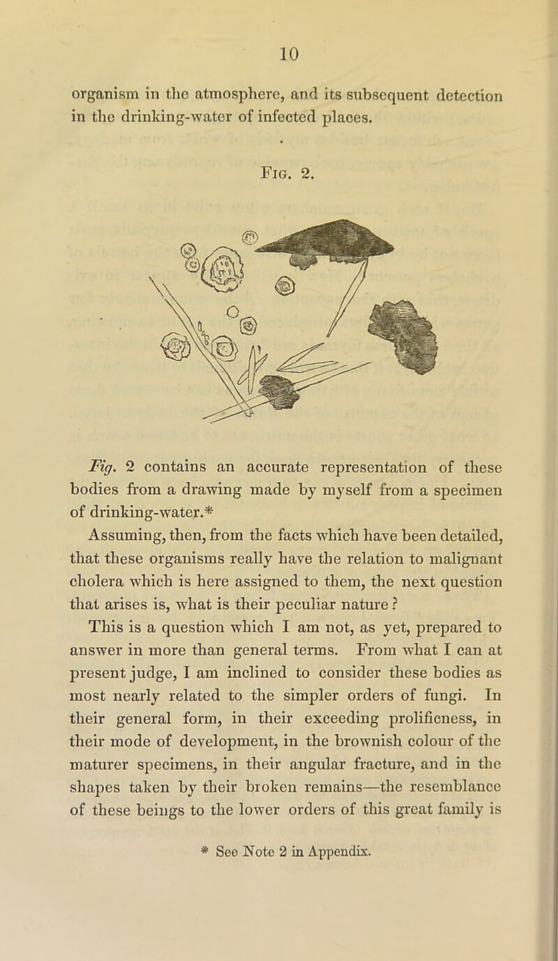 organism in the atmosphere, and its subsequent detection in the drinking-water of infected places. Fig. 2. Fig. 2 contains an accurate representation of these bodies from a drawing made by myself from a specimen of drinking-water.* Assuming, then, from the facts which have been detailed, that these organisms really have the relation to malignant cholera which is here assigned to them, the next question that arises is, what is their peculiar nature ? This is a question which I am not, as yet, prepared to answer in more than general terms. From what I can at present judge, I am inclined to consider these bodies as most nearly related to the simpler orders of fungi. In their general form, in their exceeding prolificness, in their mode of development, in the brownish colour of the maturer specimens, in their angular fracture, and in the shapes taken by their broken remains—the resemblance of these beings to the lower orders of this great family is