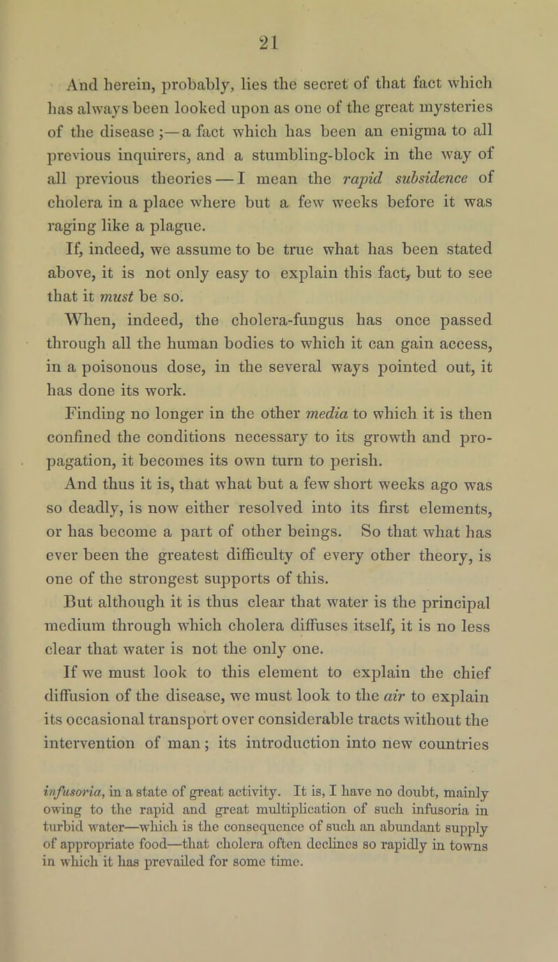 And herein, probably, lies the secret of that fact which has always been looked upon as one of the great mysteries of the disease ;— a fact which has been an enigma to all previous inquirers, and a stumbling-block in the way of all previous theories — I mean the rapid subsidence of cholera in a place where but a few weeks before it was raging like a plague. If, indeed, we assume to be true what has been stated above, it is not only easy to explain this fact, but to see that it must be so. When, indeed, the cholera-fungus has once passed through all the human bodies to which it can gain access, in a poisonous dose, in the several ways pointed out, it has done its work. Finding no longer in the other media to which it is then confined the conditions necessary to its growth and pro- pagation, it becomes its own turn to perish. And thus it is, that what but a few short weeks ago was so deadly, is now either resolved into its first elements, or has become a part of other beings. So that what has ever been the greatest difficulty of every other theory, is one of the strongest supports of this. But although it is thus clear that water is the principal medium through which cholera diffuses itself, it is no less clear that water is not the only one. If we must look to this element to explain the chief diffusion of the disease, we must look to the air to explain its occasional transport over considerable tracts without the intervention of man; its introduction into new countries infusoria, in a state of great activity. It is, I have no doubt, mainly owing to the rapid and great multiplication of such infusoria in turbid water—which is the consequence of such an abundant supply of appropriate food—that cholera often declines so rapidly in towns in which it has prevailed for some time.