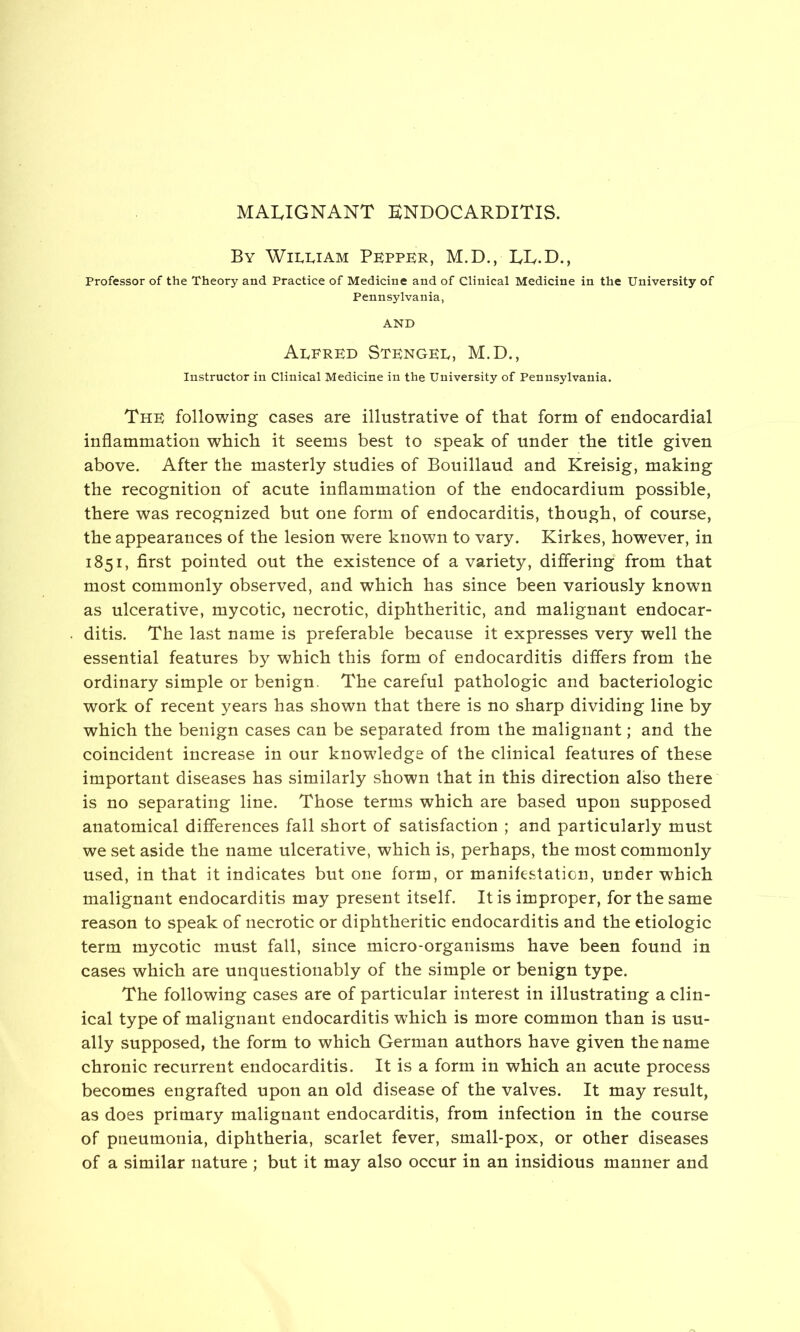 MALIGNANT ENDOCARDITIS. By William Pepper, M.D., LL.D., Professor of the Theory and Practice of Medicine and of Clinical Medicine in the University of Pennsylvania, AND Alfred Stengee, M.D., Instructor in Clinical Medicine in the University of Pennsylvania. The following cases are illustrative of that form of endocardial inflammation which it seems best to speak of under the title given above. After the masterly studies of Bouillaud and Kreisig, making the recognition of acute inflammation of the endocardium possible, there was recognized but one form of endocarditis, though, of course, the appearances of the lesion were known to vary. Kirkes, however, in 1851, first pointed out the existence of a variety, differing from that most commonly observed, and which has since been variously known as ulcerative, mycotic, necrotic, diphtheritic, and malignant endocar- ditis. The last name is preferable because it expresses very well the essential features by which this form of endocarditis differs from the ordinary simple or benign. The careful pathologic and bacteriologic work of recent years has shown that there is no sharp dividing line by which the benign cases can be separated from the malignant; and the coincident increase in our knowledge of the clinical features of these important diseases has similarly shown that in this direction also there is no separating line. Those terms which are based upon supposed anatomical differences fall short of satisfaction ; and particularly must we set aside the name ulcerative, which is, perhaps, the most commonly used, in that it indicates but one form, or manifestation, under which malignant endocarditis may present itself. It is improper, for the same reason to speak of necrotic or diphtheritic endocarditis and the etiologic term mycotic must fall, since micro-organisms have been found in cases which are unquestionably of the simple or benign type. The following cases are of particular interest in illustrating a clin- ical type of malignant endocarditis which is more common than is usu- ally supposed, the form to which German authors have given the name chronic recurrent endocarditis. It is a form in which an acute process becomes engrafted upon an old disease of the valves. It may result, as does primary malignant endocarditis, from infection in the course of pneumonia, diphtheria, scarlet fever, small-pox, or other diseases of a similar nature ; but it may also occur in an insidious manner and