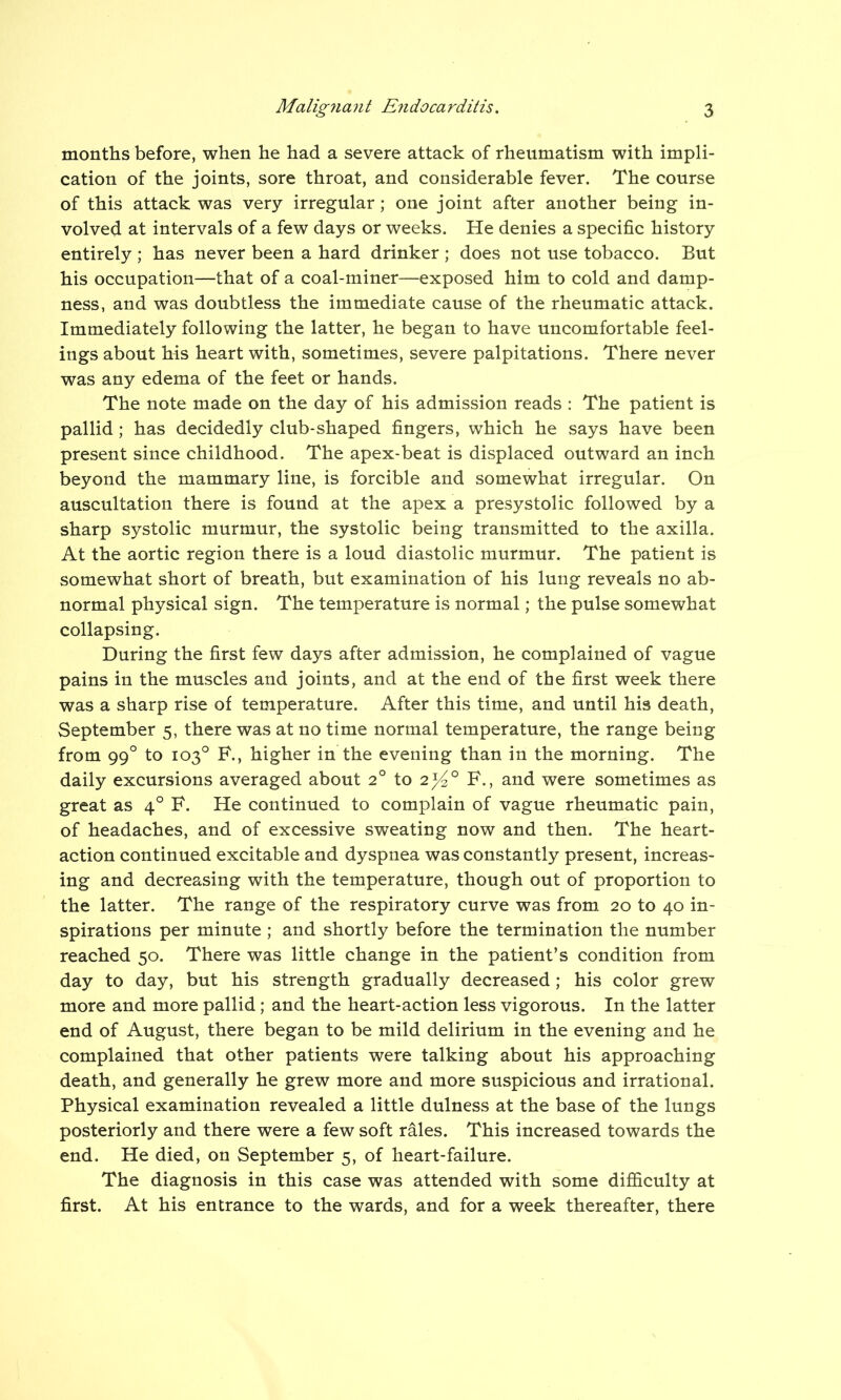 months before, when he had a severe attack of rheumatism with impli- cation of the joints, sore throat, and considerable fever. The course of this attack was very irregular ; one joint after another being in- volved at intervals of a few days or weeks. He denies a specific history entirely ; has never been a hard drinker ; does not use tobacco. But his occupation—that of a coal-miner—exposed him to cold and damp- ness, and was doubtless the immediate cause of the rheumatic attack. Immediately following the latter, he began to have uncomfortable feel- ings about his heart with, sometimes, severe palpitations. There never was any edema of the feet or hands. The note made on the day of his admission reads : The patient is pallid ; has decidedly club-shaped fingers, which he says have been present since childhood. The apex-beat is displaced outward an inch beyond the mammary line, is forcible and somewhat irregular. On auscultation there is found at the apex a presystolic followed by a sharp systolic murmur, the systolic being transmitted to the axilla. At the aortic region there is a loud diastolic murmur. The patient is somewhat short of breath, but examination of his lung reveals no ab- normal physical sign. The temperature is normal; the pulse somewhat collapsing. During the first few days after admission, he complained of vague pains in the muscles and joints, and at the end of the first week there was a sharp rise of temperature. After this time, and until his death, September 5, there was at no time normal temperature, the range being from 990 to 103° F., higher in the evening than in the morning. The daily excursions averaged about 20 to 2^° F., and were sometimes as great as 40 F. He continued to complain of vague rheumatic pain, of headaches, and of excessive sweating now and then. The heart- action continued excitable and dyspnea was constantly present, increas- ing and decreasing with the temperature, though out of proportion to the latter. The range of the respiratory curve was from 20 to 40 in- spirations per minute ; and shortly before the termination the number reached 50. There was little change in the patient’s condition from day to day, but his strength gradually decreased; his color grew more and more pallid; and the heart-action less vigorous. In the latter end of August, there began to be mild delirium in the evening and he complained that other patients were talking about his approaching death, and generally he grew more and more suspicious and irrational. Physical examination revealed a little dulness at the base of the lungs posteriorly and there were a few soft rales. This increased towards the end. He died, on September 5, of heart-failure. The diagnosis in this case was attended with some difficulty at first. At his entrance to the wards, and for a week thereafter, there