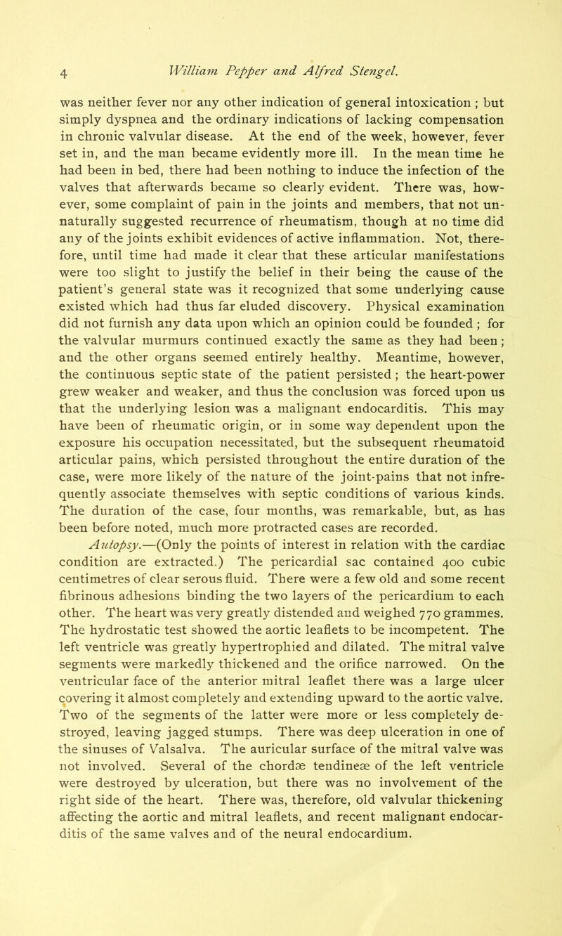 was neither fever nor any other indication of general intoxication ; but simply dyspnea and the ordinary indications of lacking compensation in chronic valvular disease. At the end of the week, however, fever set in, and the man became evidently more ill. In the mean time he had been in bed, there had been nothing to induce the infection of the valves that afterwards became so clearly evident. There was, how- ever, some complaint of pain in the joints and members, that not un- naturally suggested recurrence of rheumatism, though at no time did any of the joints exhibit evidences of active inflammation. Not, there- fore, until time had made it clear that these articular manifestations were too slight to justify the belief in their being the cause of the patient’s general state was it recognized that some underlying cause existed which had thus far eluded discovery. Physical examination did not furnish any data upon which an opinion could be founded ; for the valvular murmurs continued exactly the same as they had been; and the other organs seemed entirely healthy. Meantime, however, the continuous septic state of the patient persisted ; the heart-power grew weaker and weaker, and thus the conclusion was forced upon us that the underlying lesion was a malignant endocarditis. This may have been of rheumatic origin, or in some way dependent upon the exposure his occupation necessitated, but the subsequent rheumatoid articular pains, which persisted throughout the entire duration of the case, were more likely of the nature of the joint-pains that not infre- quently associate themselves with septic conditions of various kinds. The duration of the case, four months, was remarkable, but, as has been before noted, much more protracted cases are recorded. Autopsy.—(Only the points of interest in relation with the cardiac condition are extracted.) The pericardial sac contained 400 cubic centimetres of clear serous fluid. There were a few old and some recent fibrinous adhesions binding the two layers of the pericardium to each other. The heart was very greatly distended and weighed 770 grammes. The hydrostatic test showed the aortic leaflets to be incompetent. The left ventricle was greatly hypertrophied and dilated. The mitral valve segments were markedly thickened and the orifice narrowed. On the ventricular face of the anterior mitral leaflet there was a large ulcer covering it almost completely and extending upward to the aortic valve. Two of the segments of the latter were more or less completely de- stroyed, leaving jagged stumps. There was deep ulceration in one of the sinuses of Valsalva. The auricular surface of the mitral valve was not involved. Several of the chordae tendineae of the left ventricle were destroyed by ulceration, but there was no involvement of the right side of the heart. There was, therefore, old valvular thickening affecting the aortic and mitral leaflets, and recent malignant endocar- ditis of the same valves and of the neural endocardium.