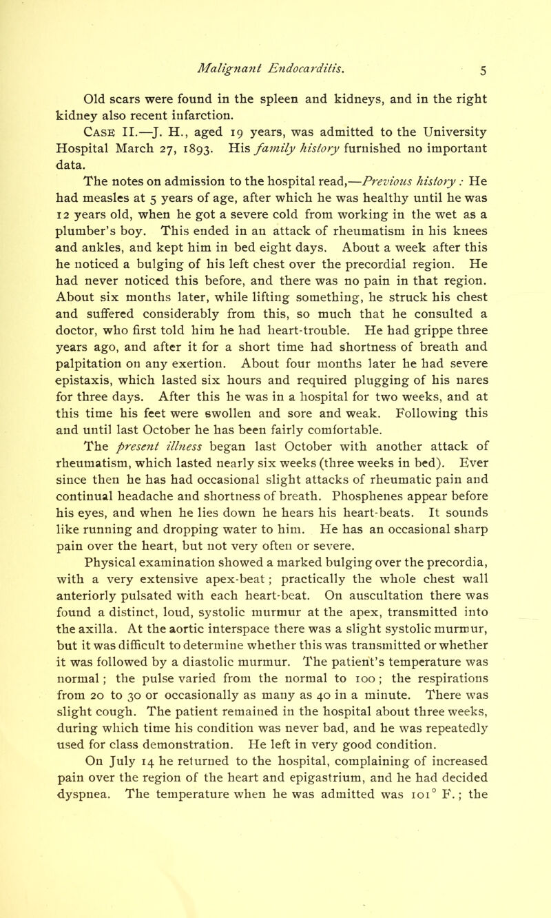 Old scars were found in the spleen and kidneys, and in the right kidney also recent infarction. Cask II.—J. H., aged 19 years, was admitted to the University Hospital March 27, 1893. His family history furnished no important data. The notes on admission to the hospital read,—Previous history : He had measles at 5 years of age, after which he was healthy until he was 12 years old, when he got a severe cold from working in the wet as a plumber’s boy. This ended in an attack of rheumatism in his knees and ankles, and kept him in bed eight days. About a week after this he noticed a bulging of his left chest over the precordial region. He had never noticed this before, and there was no pain in that region. About six months later, while lifting something, he struck his chest and suffered considerably from this, so much that he consulted a doctor, who first told him he had heart-trouble. He had grippe three years ago, and after it for a short time had shortness of breath and palpitation on any exertion. About four months later he had severe epistaxis, which lasted six hours and required plugging of his nares for three days. After this he was in a hospital for two weeks, and at this time his feet were swollen and sore and weak. Following this and until last October he has been fairly comfortable. The presejit ilhiess began last October with another attack of rheumatism, which lasted nearly six weeks (three weeks in bed). Ever since then he has had occasional slight attacks of rheumatic pain and continual headache and shortness of breath. Phosphenes appear before his eyes, and when he lies down he hears his heart-beats. It sounds like running and dropping water to him. He has an occasional sharp pain over the heart, but not very often or severe. Physical examination showed a marked bulging over the precordia, with a very extensive apex-beat; practically the whole chest wall anteriorly pulsated with each heart-beat. On auscultation there was found a distinct, loud, systolic murmur at the apex, transmitted into the axilla. At the aortic interspace there was a slight systolic murmur, but it was difficult to determine whether this was transmitted or whether it was followed by a diastolic murmur. The patient’s temperature was normal; the pulse varied from the normal to 100 ; the respirations from 20 to 30 or occasionally as many as 40 in a minute. There was slight cough. The patient remained in the hospital about three weeks, during which time his condition was never bad, and he was repeatedly used for class demonstration. He left in very good condition. On July 14 he returned to the hospital, complaining of increased pain over the region of the heart and epigastrium, and he had decided dyspnea. The temperature when he was admitted was ioi° P\ ; the