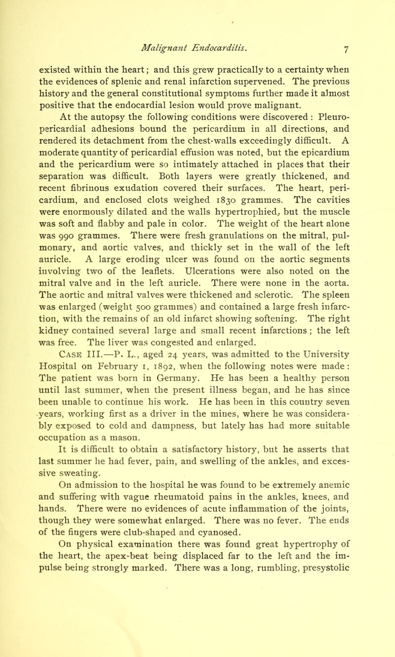 existed within the heart; and this grew practically to a certainty when the evidences of splenic and renal infarction supervened. The previous history and the general constitutional symptoms further made it almost positive that the endocardial lesion would prove malignant. At the autopsy the following conditions were discovered : Pleuro- pericardial adhesions bound the pericardium in all directions, and rendered its detachment from the chest-walls exceedingly difficult. A moderate quantity of pericardial effusion was noted, but the epicardium and the pericardium were so intimately attached in places that their separation was difficult. Both layers were greatly thickened, and recent fibrinous exudation covered their surfaces. The heart, peri- cardium, and enclosed clots weighed 1830 grammes. The cavities were enormously dilated and the walls hypertrophied, but the muscle was soft and flabby and pale in color. The weight of the heart alone was 990 grammes. There were fresh granulations on the mitral, pul- monary, and aortic valves, and thickly set in the wall of the left auricle. A large eroding ulcer was found on the aortic segments involving two of the leaflets. Ulcerations were also noted on the mitral valve and in the left auricle. There were none in the aorta. The aortic and mitral valves were thickened and sclerotic. The spleen was enlarged (weight 500 grammes) and contained a large fresh infarc- tion, with the remains of an old infarct showing softening. The right kidney contained several large and small recent infarctions; the left was free. The liver was congested and enlarged. Cask III.—p. L., aged 24 years, was admitted to the University Hospital on February 1, 1892, when the following notes were made: The patient was born in Germany. He has been a healthy person until last summer, when the present illness began, and he has since been unable to continue his work. He has been in this country seven -years, working first as a driver in the mines, where he was considera- bly exposed to cold and dampness, but lately has had more suitable occupation as a mason. It is difficult to obtain a satisfactory history, but he asserts that last summer he had fever, pain, and swelling of the ankles, and exces- sive sweating. On admission to the hospital he was found to be extremely anemic and suffering with vague rheumatoid pains in the ankles, knees, and hands. There were no evidences of acute inflammation of the joints, though they were somewhat enlarged. There was no fever. The ends of the fingers were club-shaped and cyanosed. On physical examination there was found great hypertrophy of the heart, the apex-beat being displaced far to the left and the im- pulse being strongly marked. There was a long, rumbling, presystolic