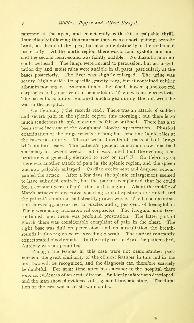 murmur at the apex, and coincidently with this a palpable thrill. Immediately following this murmur there was a short, puffing, systolic bruit, best heard at the apex, but also quite distinctly in the axilla and posteriorly. At the aortic region there was a loud systolic murmur, and the second heart-sound was faintly audible. No diastolic murmur could be heard. The lungs were normal to percussion, but on auscul- tation dry and moist rales were audible in all parts, particularly at the bases posteriorly. The liver was slightly enlarged. The urine was scanty, highly acid ; its specific gravity 1025, but it contained neither albumin nor sugar. Examination of the blood showed 4,500,000 red corpuscles and 50 per cent, of hemoglobin. There was no leucocytosis. The patient’s condition remained unchanged during the first week he was in the hospital. On February 7 the records read : There was an attack of sudden and severe pain in the splenic region this morning ; but there is so much tenderness the spleen cannot be felt or outlined. There has also been some increase of the cough and bloody expectoration. Physical examination of the lungs reveals nothing but some fine liquid rales at the bases posteriorly. The air seems to enter all parts of both lungs with uniform ease. The patient’s general condition now remained stationary for several weeks ; but it was noted that the evening tem- perature was generally elevated to ioo° or ioi° F. On February 29 there was another attack of pain in the splenic region, and the spleen was now palpably enlarged. Cardiac excitement and dyspnea accom- panied the attack. After a few days the splenic enlargement seemed to have subsided entirely, but the patient complained that he could feel a constant sense of pulsation in that region. About the middle of March attacks of excessive vomiting and of epistaxis are noted, and the patient’s condition had steadily grown worse. The blood examina- tion showed 4,300,000 red corpuscles and 45 per cent, of hemoglobin. There were many nucleated red corpuscles. The irregular mild fever continued, and there was profound prostration. The latter part of March there was considerable complaint of pain in the chest. The right base was dull on percussion, and on auscultation the breath- sounds in this region were exceedingly weak. The patient constantly expectorated bloody sputa. In the early part of April the patient died. Autopsy was not permitted. Though the lesions in this case were not demonstrated post- mortem, the great similarity of the clinical features in this and in the first two will be recognized, and the diagnosis can therefore scarcely be doubtful. For some time after his entrance to the hospital there were no evidences of an acute disease. Suddenly infarctions developed, and the man showed evidences of a general toxemic state. The dura- tion of the case was at least two months. %