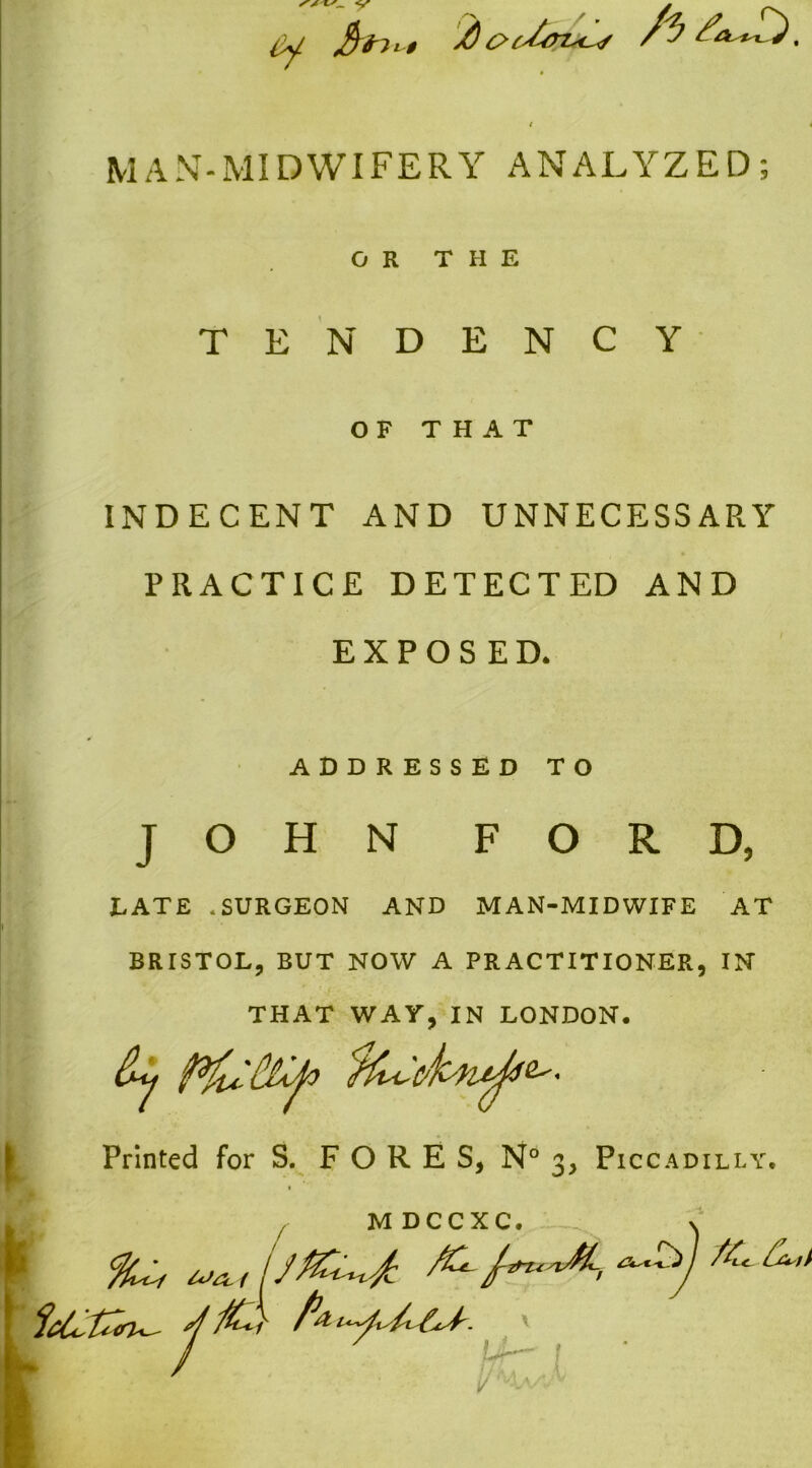 V MAN-MIDWIFERY ANALYZED; OR THE TENDENCY OF THAT INDECENT AND UNNECESSARY PRACTICE DETECTED AND EXPOSED* ADDRESSED TO JOHN FORD, LATE * SURGEON AND MAN-MIDWIFE AT BRISTOL, BUT NOW A PRACTITIONER, IN THAT WAY, IN LONDON. dy P&clljo ^ Printed for S. FORE S, N° 3, Piccadilly. > f M DCCXC. V b / uZ !