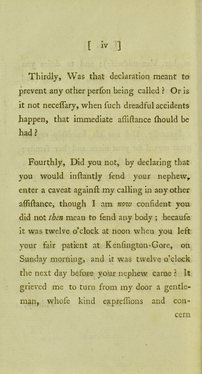 Thirdly, Was that declaration meant to prevent any other perfon being called ? Or is it not neceffary, when fuch dreadful accidents Jiappen, that immediate affiftance (hould be had ? Fourthly, Did you not, by declaring that you would inftantly fend your nephew,, enter a caveat againft my calling in any other affiftance, though I am now confident you did not then mean to fend any body ; becaufe it was twelve o’clock at noon when you left your fair patient at Kenfington-Gore, on Sunday morning, and it was twelve o’clock the next day before your nephew came ? It grieved me to turn from my door a gentle- man, whofe kind expreffions and con- cern