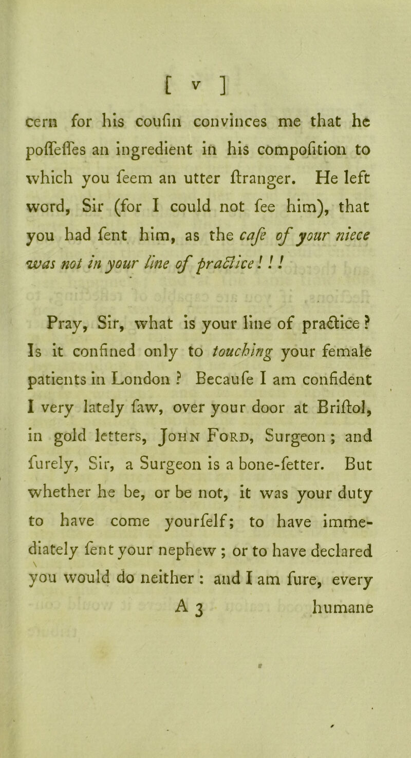 cern for his coufin convinces me that he poffefies an ingredient in his composition to which you feem an utter ftranger. He left word, Sir (for I could not fee him), that you had fent him, as the cafe of your niece was not in your line of praflice!!! Pray, Sir, what is your line of practice ? Is it confined only to touching your female patients in London ? Becaufe I am confident I very lately faw, over your door at Briftol, in gold letters, John Ford, Surgeon; and furely, Sir, a Surgeon is a bone-fetter. But whether he be, or be not, it was your duty to have come yourfelf; to have imme- diately fent your nephew ; or to have declared you would do neither : and I am fure, every A 3 humane V