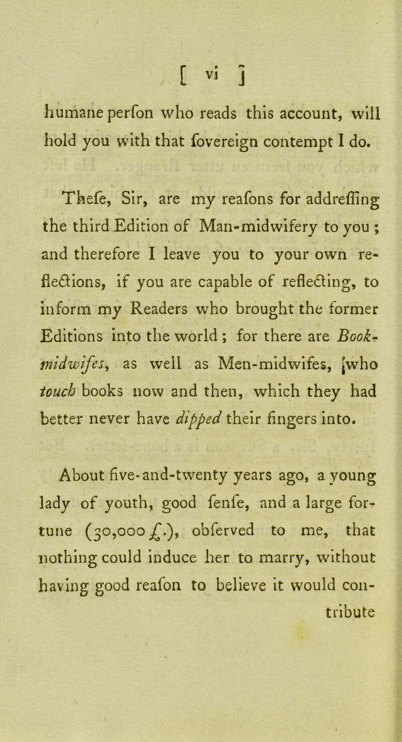humane perfon who reads this account, will hold you with that fovereign contempt I do, Thefe, Sir, are my reafons for addrefling the third Edition of Man-midwifery to you ; and therefore I leave you to your own re- flexions, if you are capable of reflecting, to inform my Readers who brought the former Editions into the world ; for there are Book* midwifes, as well as Men-midwifes, jwho touch books now and then, which they had better never have dipped their fingers into. About five-and-twenty years ago, a young lady of youth, good fenfe, and a large for- tune (30,000 obferved to me, that nothing could induce her to marry, without having good reafon to believe it would con- tribute