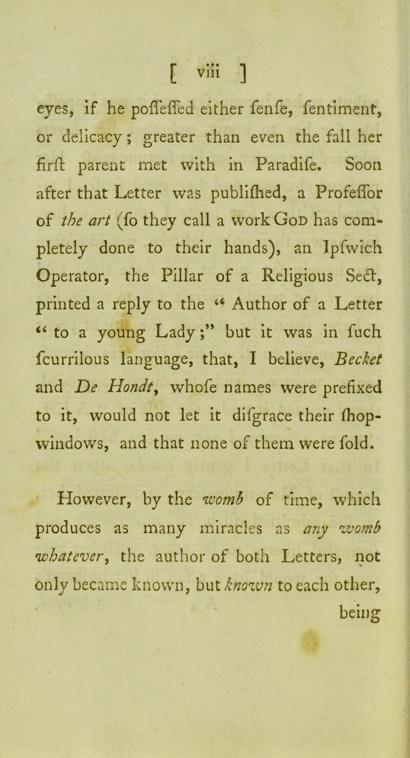 eyes, if he poffeffed either fenfe, fentiment, or delicacy; greater than even the fall her firft parent met with in Paradife. Soon after that Letter was publifhed, a Profeflbr of the art ;To they call a work God has com- pletely done to their hands), an Ipfwich Operator, the Pillar of a Religious Sect, printed a reply to the 46 Author of a Letter “ to a young Ladybut it was in fuch fcurrilous language, that, I believe, Bechet and De Hondt, whofe names were prefixed to it, would not let it difgrace their (hop- windows, and that none of them were fold. However, by the womb of time, which produces as many miracles as any womb \whatever, the author of both Letters, not only became known, but known to each other, being