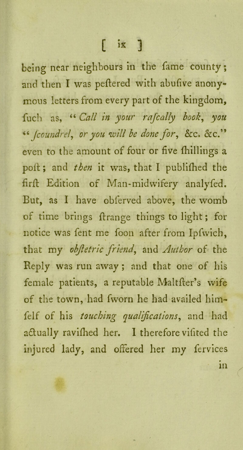 being near neighbours in the fame county; and then I was peftered with abufive anony- mous letters from every part of the kingdom, fuch as, 66 Call in your rajcally book, you “ jcoundrel, or you will be done for, &c. &c.” even to the amount of four or five (hillings a poll; and then it was, that I publifhed the firfl Edition of Man-midwifery analyfed. Eut, as I have obferved above, the womb of time brings {(range things to light; for notice was fent me foon after from Ipfwich, * » that my objletric friend, and Author of the Reply was run away ; and that one of his female patients, a reputable Maltfter’s wife of the town, had fworn he had availed him- felf of his touching qualifications, and had actually raviflied her. I therefore vifited the injured lady, and offered her my fervices in /