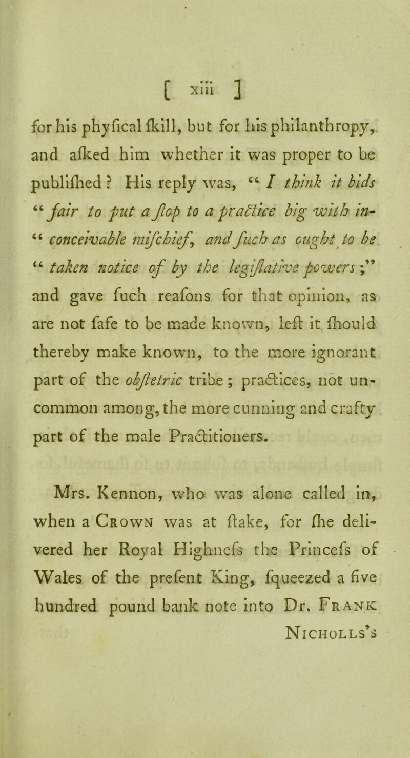 C ™i 1 for his phyfical (kill, but for his philanthropy, and alked him whether it was proper to be publifhed ? His reply w^as, “ I think it bids “ fair to put a Jlop to a practice big with in• <c conceivable mifchief andfuch as ought to be “taken notice of by the legifl a live powers f and gave fuch reafons for that opinion, as are not fafe to be made known, left it fhonld thereby make known, to the more ignorant part of the objletric tribe ; practices, not un- common among, the more cunning and crafty part of the male Practitioners. Mrs. Kennon, who was alone called in, when a Crown was at flake, for the deli- vered her Royal Highnefs the Princefs of Wales of the prefent King, fqueezed a five hundred pound bank note into Dr. Frank: Niciiolls’s