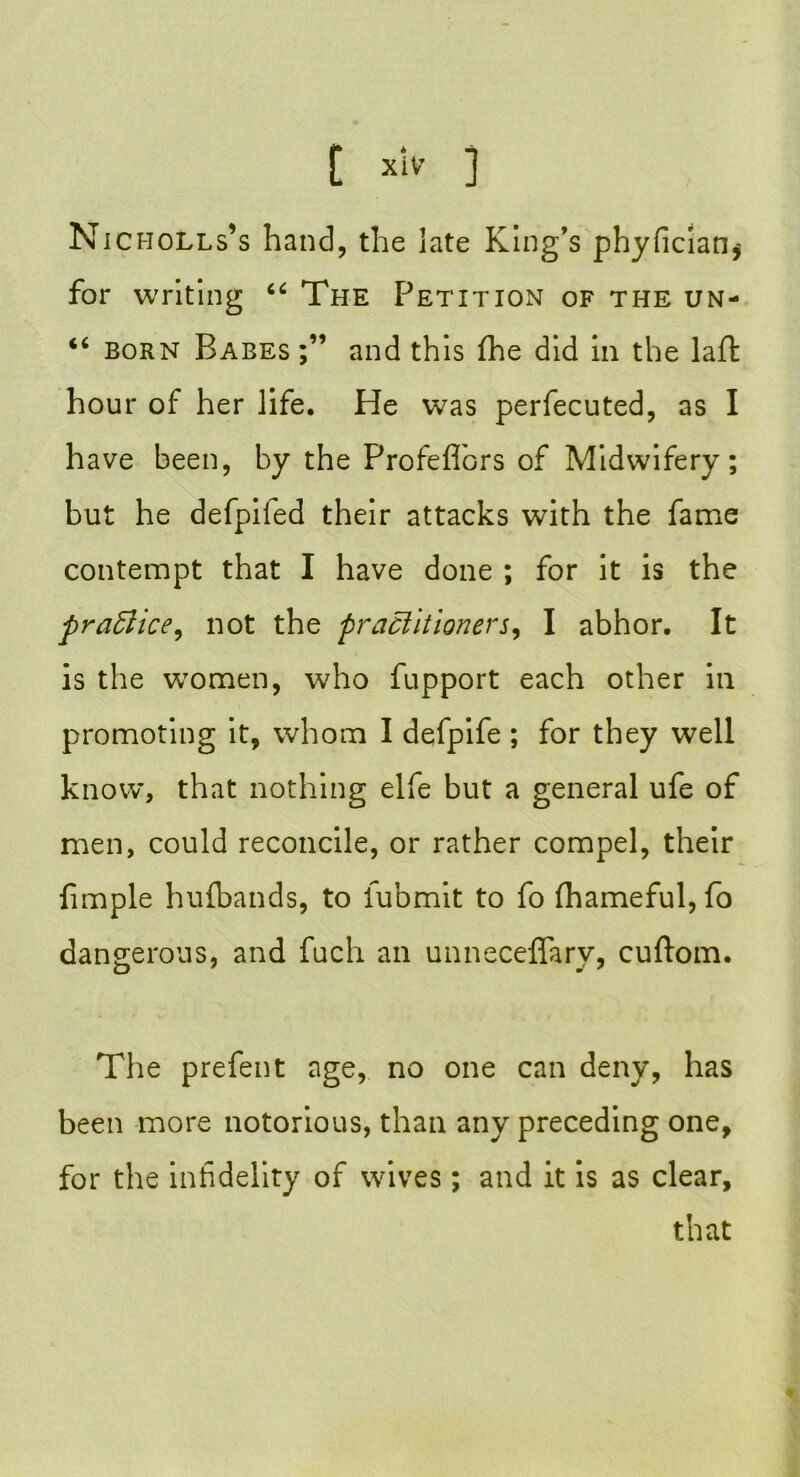 N icholls’s hand, the late King’s phyficiaOj for writing 66 The Petition of the un- “ born Babes and this fhe did in the laft hour of her life. He was perfecuted, as I have been, by the Profeflbrs of Midwifery; but he defpifed their attacks with the fame contempt that I have done ; for it is the practice, not the practitioners, I abhor. It is the women, who fupport each other in promoting it, whom I defpife ; for they well know, that nothing elfe but a general ufe of men, could reconcile, or rather compel, their fimple huibands, to fubmit to fo fhameful, fo dangerous, and fuch an unneceffarv, cuftom. The prefent age, no one can deny, has been more notorious, than any preceding one, for the infidelity of wives; and it is as clear, that