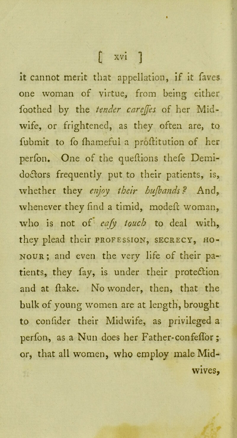 it cannot merit that appellation, if it faves one woman of virtue, from being either foothed by the tender carejfes of her Mid- wife, or frightened, as they often are, to fubmit to fo fhameful a proftitution of her perfon. One of the queftions thefe Demi- doflors frequently put to their patients, is, whether they enjoy their hufbands ? And, whenever they find a timid, modefl woman, who is not of eafy touch to deal with, they plead their profession, secrecy, ho- nour; and even the very life of their pa- tients, they fay, is under their proteftion and at flake. No wonder, then, that the bulk of young women are at length, brought to confider their Midwife, as privileged a perfon, as a Nun does her Father-confeffor; or, that all women, who employ male Mid- wives,