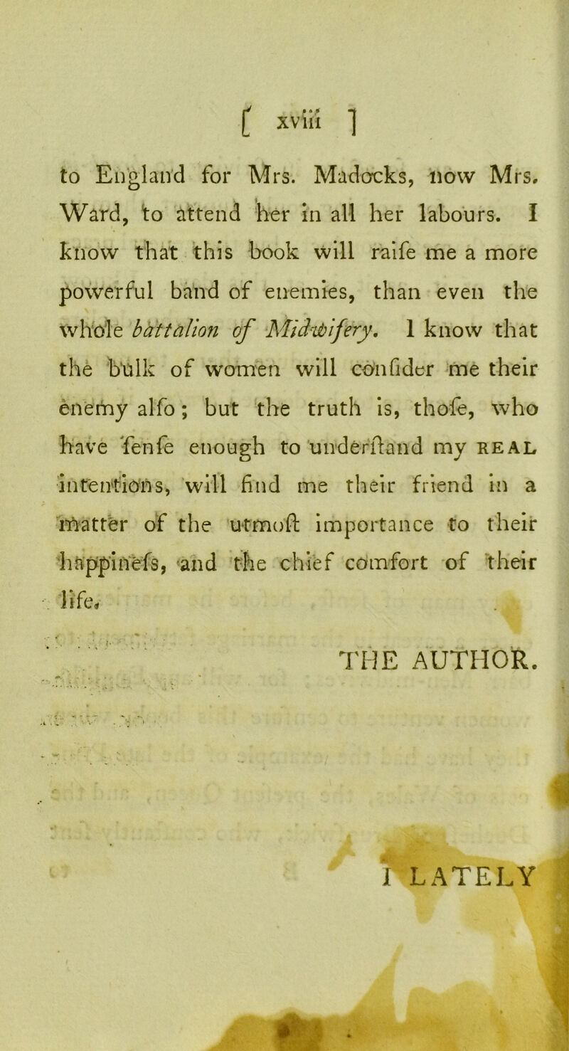 to England for Mrs. Madcrcks, now Mrs, Ward, to attend her in all her labours. I know that this book will raife me a more powerful band of enemies, than even the whole battalion of Midwifery. 1 know that the bulk of women will con fider me their enemy alfo; but the truth is, thofe, who have fenfe enough to underfta'nd my real intentions, will find me their friend in a rftatter of the utmoft importance to their h&ppinefs, and the chief comfort of their life* THE AUTHOR. I LATELY