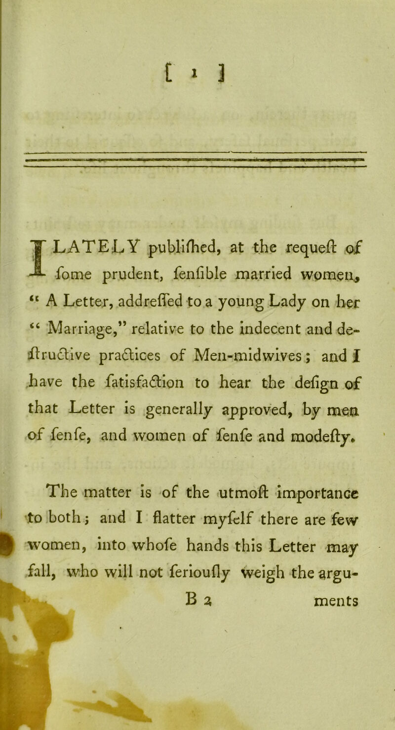 I LATELY publifhed, at the requeft of fome prudent, feniible married women, “ A Letter, addreffed to a young Lady on her “ Marriage,” relative to the indecent and de- ilruclive pradlices of Men-midwives; and I have the fatisfadtion to hear the defign of that Letter is generally approved, by men of fen ft, and women of fenfe and modefty. The matter is of the utmoft importance to both; and I flatter myftlf there are few women, into whofe hands this Letter may fall, who will not ferioufly weigh the argu- ments