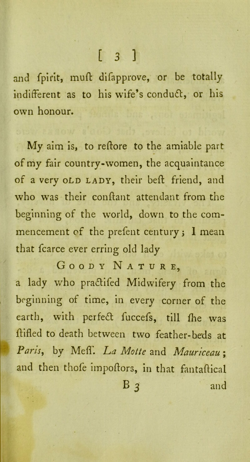 and fpirit, muft difapprove, or be totally indifferent as to his wife’s condudl, or his own honour. My aim is, to reftore to the amiable part of my fair country-women, the acquaintance of a very old lady, their beft friend, and who was their conftant attendant from the beginning of the world, down to the com- mencement of the prefent century; 1 mean that fcarce ever erring old lady Goody Nature, a lady who pradtifed Midwifery from the beginning of time, in every corner of the earth, with perfedl fuccefs, till {he was {lifted to death between two feather-beds at Pans, by Mefl. La Motte and Mauriceau\ and then thofe impoftors, in that fantaftical B 3 and