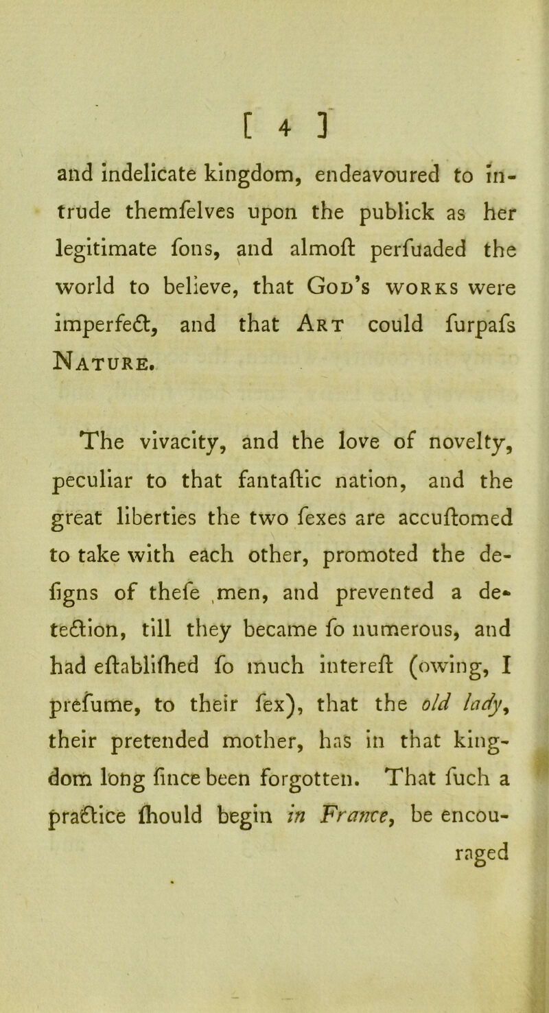 and indelicate kingdom, endeavoured to in- trude themfelves upon the publick as her legitimate fons, and almoft perfuaded the world to believe, that God’s works were imperfeCt, and that Art could furpafs Nature. The vivacity, and the love of novelty, peculiar to that fantaftic nation, and the great liberties the two fexes are accuftomed to take with each other, promoted the de- figns of thefe men, and prevented a de- tection, till they became fo numerous, and had eftablifhed fo much intereft (owing, I prefume, to their fex), that the old lady, their pretended mother, has in that king- dom long fince been forgotten. That fuch a praftice (hould begin in France, be encou- raged