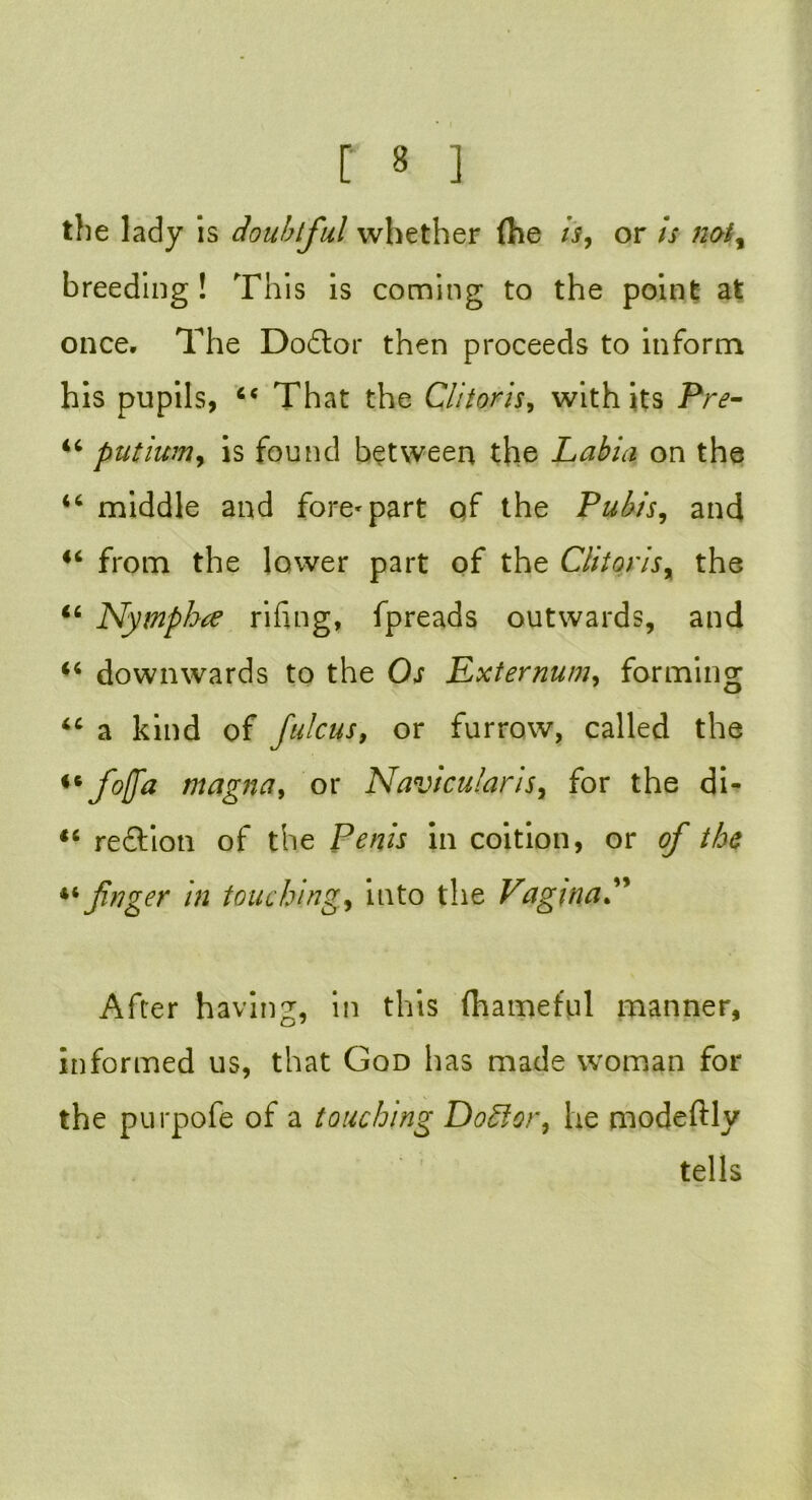 the lady is doubtful whether (he is, or is not, breeding ! This is coming to the point at once. The Doftor then proceeds to inform his pupils, cc That the Clitoris, with its Pre- “ putium, is found between the Labia on the 44 middle and fore^part of the Pubis, and 44 from the lower part of the Clitoris, the 46 Nymphre rifing, fpreads outwards, and 44 downwards to the Os Externum, forming 44 a kind of fulcus, or furrow, called the ** f°(fa magna, or Navicularis, for the di- 44 reft:ion of the Penis in coition, or of the finger in touching, into the VagmaP After having, in this (hameful manner, informed us, that God has made woman for the purpofe of a touching Doftor, lie modeftly tells