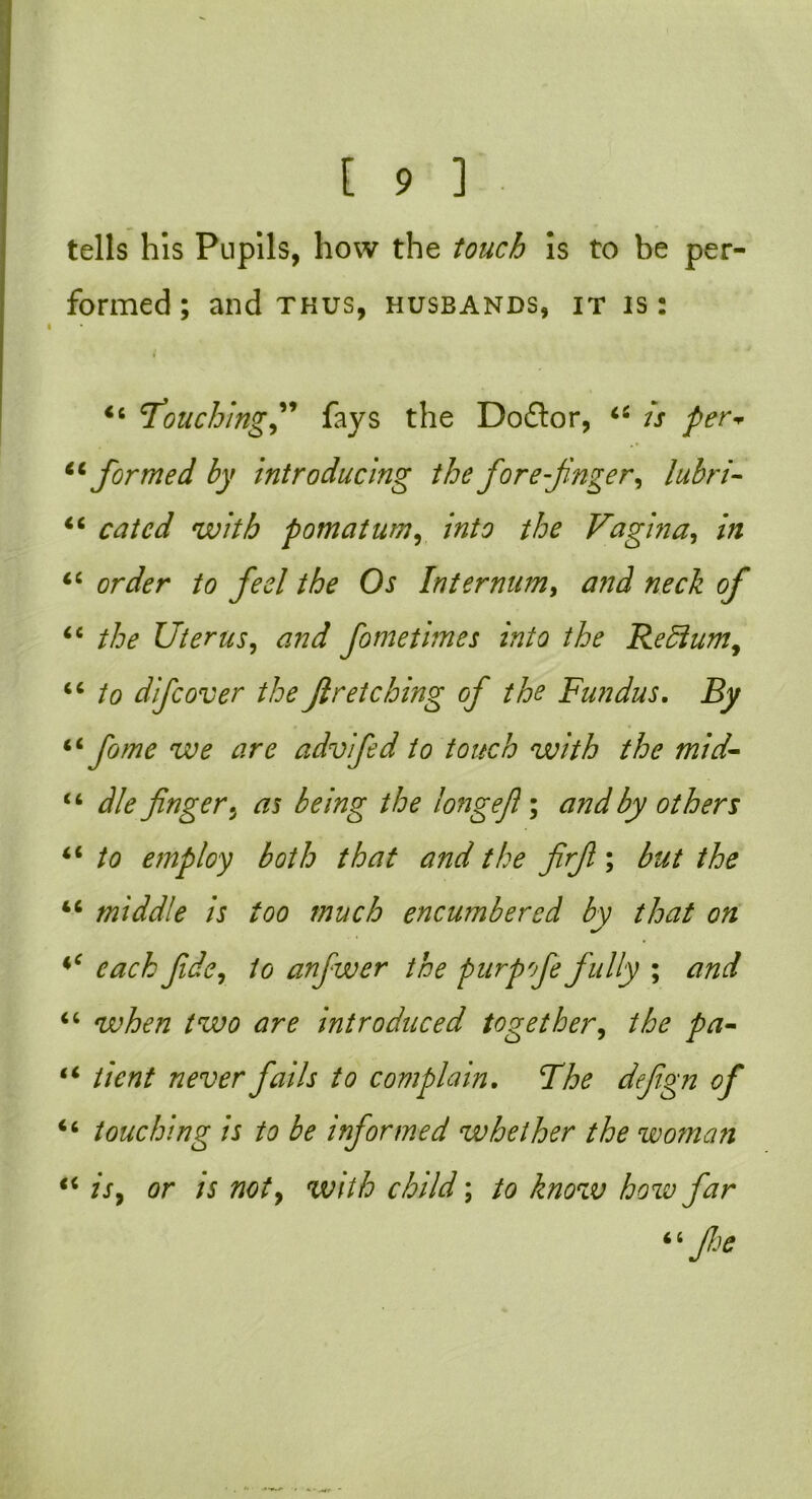 tells his Pupils, how the touch Is to be per- formed ; and thus, husbands, it is : 44 'Touchingfays the Doftor, 44 is per* 44formed by introducing the forefinger, lubri- 44 catcd with pomatum, into the Vagina, 44 order to feel the Os Internum, 4e the Uterus, and fometimes into the Reffium, 44 to difcover the fir etching of the Fundus. By 44 fame we are advifid to touch with the mid- 44 die finger.J as being the longefl; and by others 44 to employ both that and the firfi; the 44 middle is too much encumbered by that on 4‘ fide, to anfwer the purp fie fully ; and 44 wAf/z /TU0 are introduced together, the pa- 44 /;V«/ /zfUtfr fails to complain. The defign of 44 touching is to be informed whether the woman 44 fr, or /j W/7/& child; to know how far 44 floe