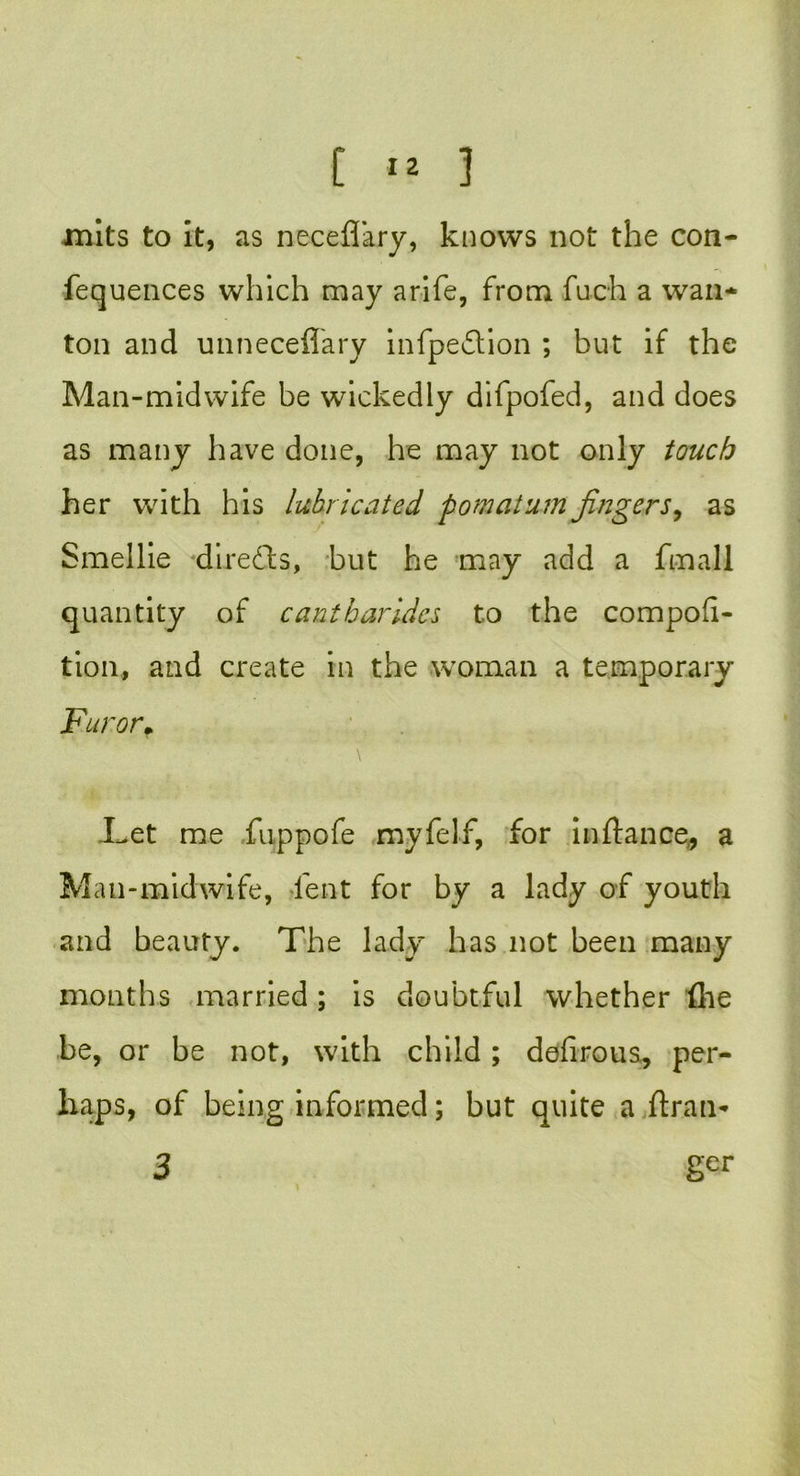 mits to it, as neceflary, knows not the con- fequences which may a rife, from fuch a wan- ton and unneceflary infpedlion ; but if the Man-midwife be wickedly difpofed, and does as many have done, he may not only touch her with his lubricated pomatum fingers, as Smellie diredbs, but he may add a fmall quantity of cantharides to the compofi- tion, and create in the woman a temporary Furor. Let me fuppofe myfelf, for in fiance,, a Man-midwife, lent for by a lady of youth and beauty. The lady has not been many months married; is doubtful whether {he be, or be not, with child; defirous, per- haps, of being informed; but quite a ftran- 3 ger