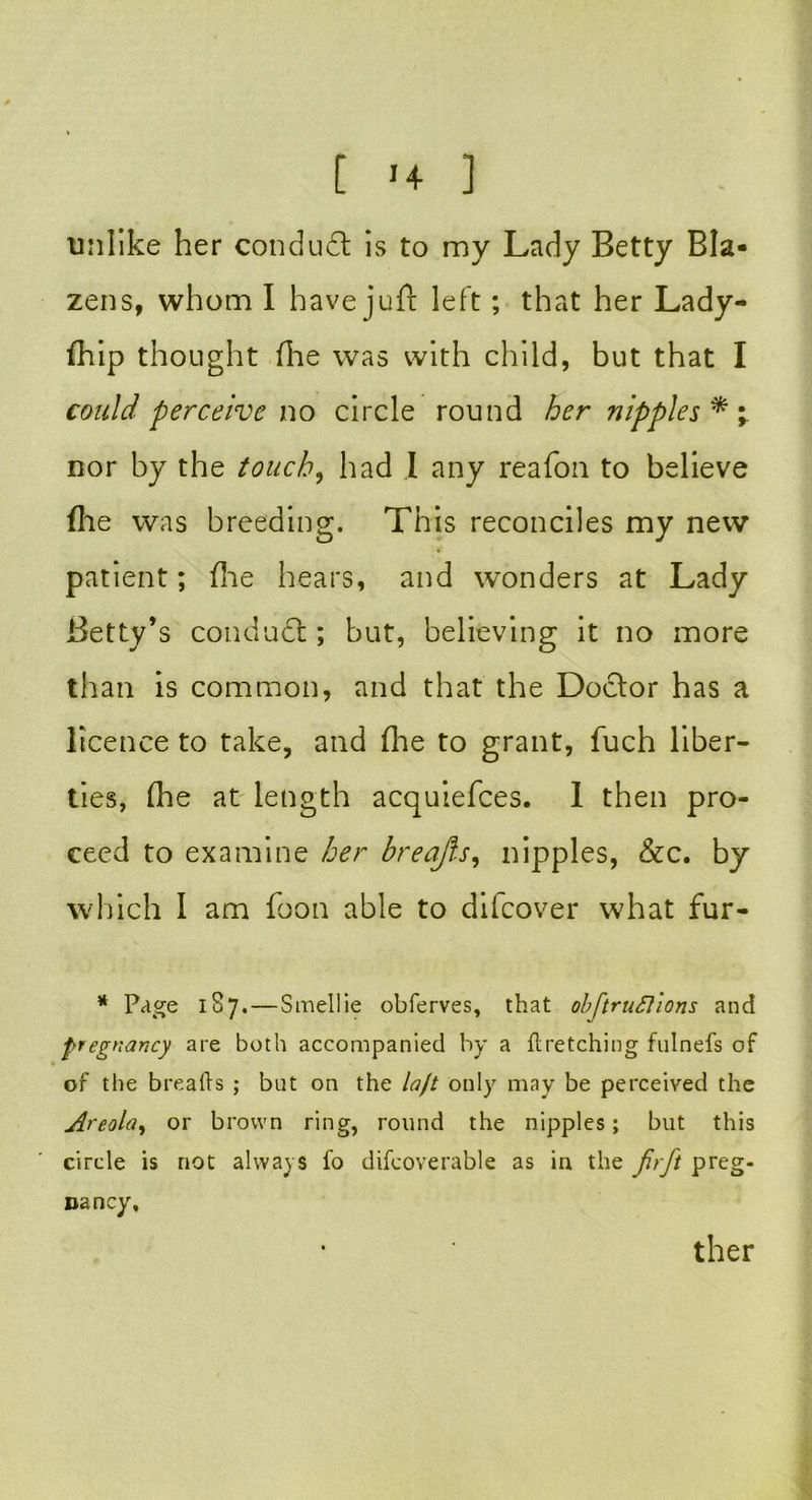 unlike her conduct is to my Lady Betty Bla- zens, whom I have juft left; that her Lady- fhip thought file was with child, but that I could perceive no circle round her nipples* \ nor by the touch, had I any reafon to believe file was breeding. This reconciles my new patient; file hears, and wonders at Lady Betty’s conduct; but, believing it no more than is common, and that the Doctor has a licence to take, and file to grant, fuch liber- ties, (he at length acquiefces. 1 then pro- ceed to examine her breajfs, nipples, &c. by which I am foon able to difeover what fur- * Page 187. — Smellie obferves, that obftruftions and pregnancy are both accompanied by a firetching fulnefs of of the breads ; but on the loft only may be perceived the Areola, or brown ring, round the nipples; but this circle is not always fo difcoverable as in the fir ft preg- nancy. ther