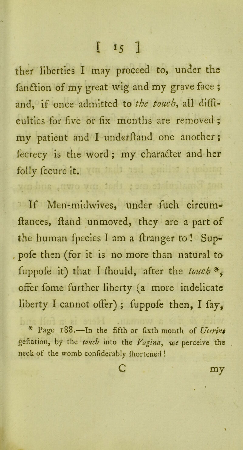 . 1 ther liberties I may proceed to, under the fan £t ion of my great wig and my grave face ; and, if once admitted to the touch, all diffi- culties for five or fix months are removed ; my patient and I underftand one another; fecrecy is the word ; my character and her folly fecure it. If Men-midwives, under fuch circum~ fiances, fiand unmoved, they are a part of the human fpecies I am a ftranger to ! Sup- pofe then (for it is no more than natural to fuppofe it) that I fhould, after the touch offer fome further liberty (a more indelicate liberty I cannot offer) ; fuppofe then, I fay. * Page 188.—In the fifth or fixth month of Uterine geftation, by the touch into the Vugina, we perceive the neck of the womb confiderably fhortened ! mv