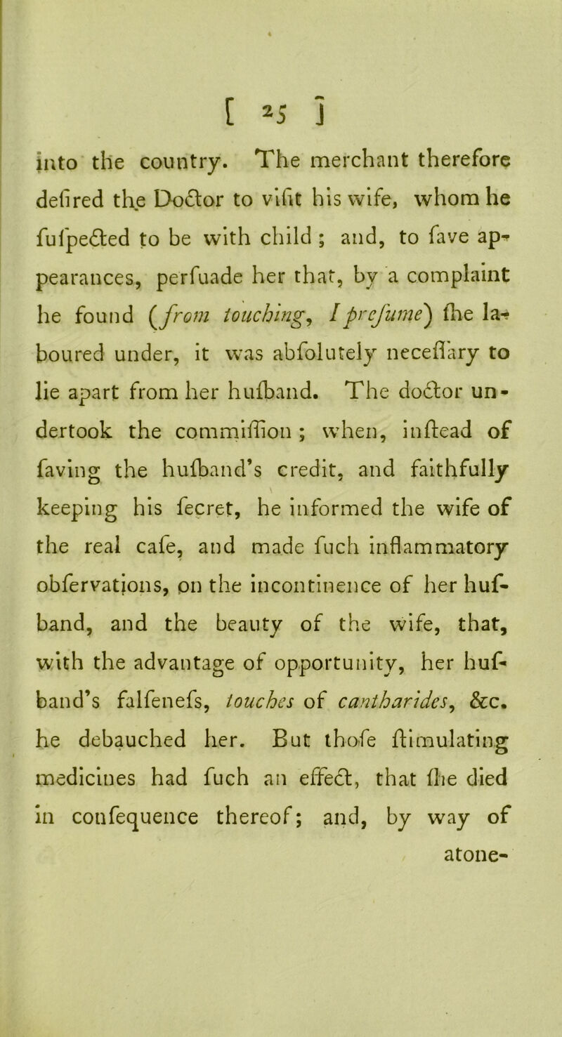 into the country. The merchant therefore deli red the Doctor to vifit his wife, whom he fufpedbed to be with child ; and, to fave ap^ pearances, perfuade her that, bv a complaint he found (jrom touching, Iprcjume} the la- boured under, it was abfolutely neceflary to lie apart from her huiband. The dodtor un- dertook the commiiiion; when, inftead of faving the hulband’s credit, and faithfully keeping his fecret, he informed the wife of the real cale, and made fuch inflammatory obfervations, on the incontinence of her huf- band, and the beauty of the wife, that, with the advantage of opportunity, her huf- band’s falfenefs, touches of canih strides, &c. he debauched her. But thofe Simulating medicines had fuch an effect, that fire died in confequence thereof; and, by way of atone-