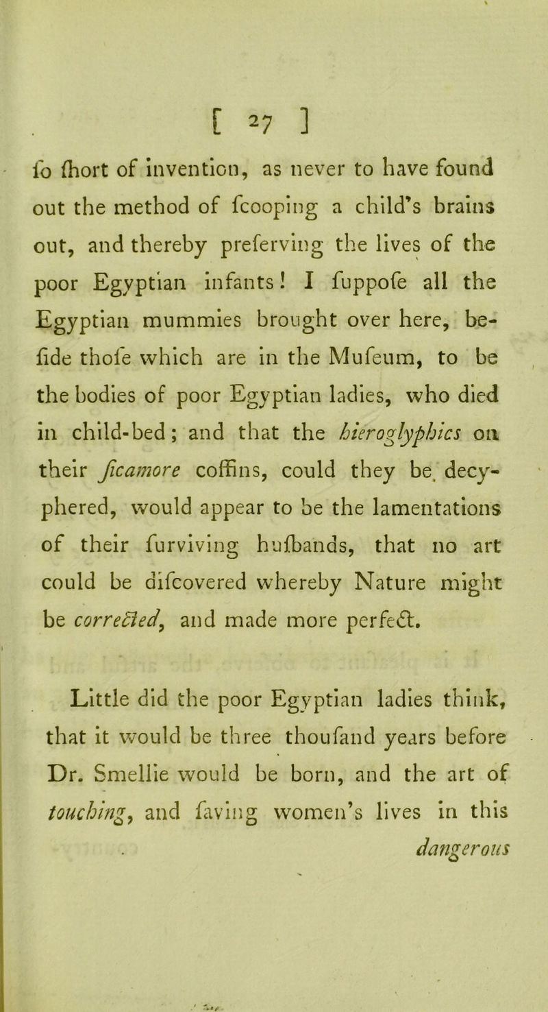 io (hort of invention, as never to have found out the method of fcooping a child’s brains out, and thereby preferving the lives of the poor Egyptian infants! I fuppofe all the Egyptian mummies brought over here, be- fide thofe which are in the Mufeum, to be the bodies of poor Egyptian ladies, who died in child-bed; and that the hieroglyphics on their Jicamore coffins, could they be decyr- phered, would appear to be the lamentations of their furviving hufbands, that no art could be aifeovered whereby Nature might be corrected, and made more perfect. Little did the poor Egyptian ladies think, that it would be three thou fan d years before Dr. Smellie would be born, and the art of touching, and laving women’s lives in this dangerous