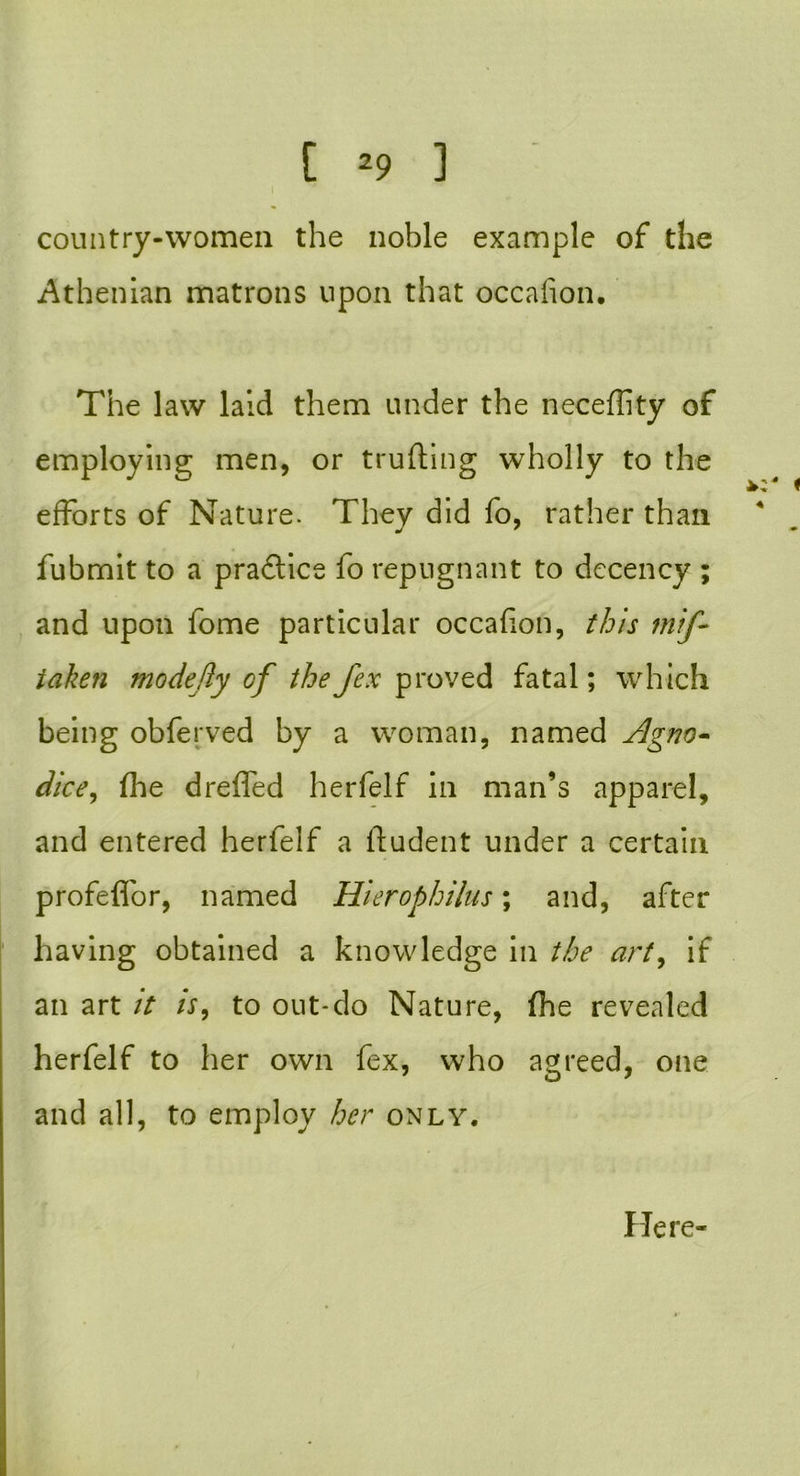 country-women the noble example of the Athenian matrons upon that occafion. The law laid them under the neceffity of employing men, or trufting wholly to the efforts of Nature. They did fo, rather than fubrnit to a practice fo repugnant to decency ; and upon fome particular occafion, this mif- iaken modejly cf thefex proved fatal; which being obferved by a woman, named Agno- dice, the dreflfed herfelf in man’s apparel, and entered herfelf a ftudent under a certain profeflor, named Hierophilus; and, after having obtained a knowledge in the art, if an art it is, to out-do Nature, fhe revealed herfelf to her own fex, who agreed, one and all, to employ her only. Here-