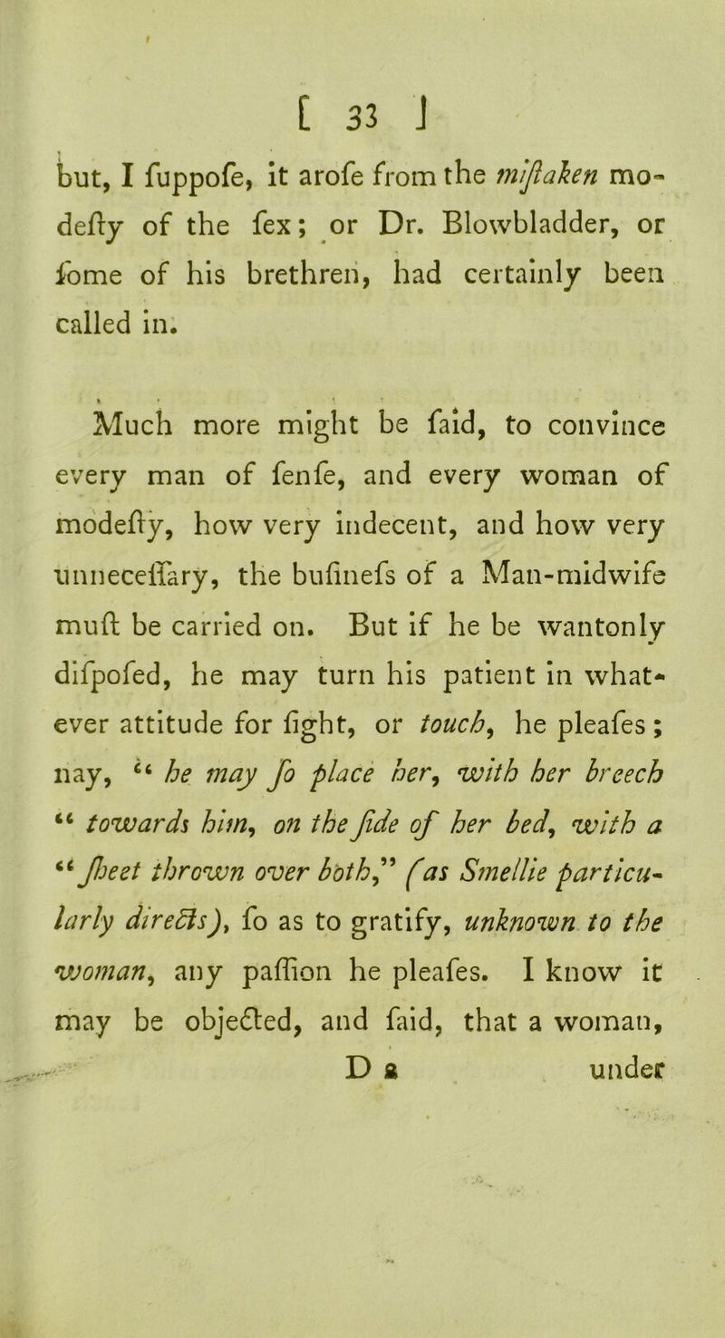 C 33 J but, I fuppofe, it arofe from the mifaken mo- defry of the fex; or Dr. Blowbladder, or fome of his brethren, had certainly been called in. » » \ '• Much more might be faid, to convince every man of fenfe, and every woman of modefiy, how very indecent, and how very unneceffary, the bufinefs of a Man-midwife mud be carried on. But if he be wantonly difpofed, he may turn his patient in what- ever attitude for fight, or touch, he pleafes ; nay, 66 he may fo place her, with her breech iC towards him, on the fide of her bed, with a 66 feet thrown over b'othf fas Smellie particu- larly directs), fo as to gratify, unknown to the vjoman, any paflion he pleafes. I know it may be objedled, and faid, that a woman, D £ under
