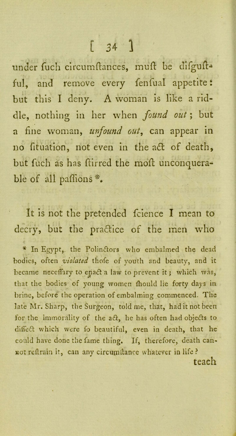 under fuch circumftances, muft be difguft- ful, and remove every fenfual appetite t but this I deny. A woman is like a rid- dle, nothing in her when found out; but a fine woman, nnfound out, can appear in no fituation, not even in the a£t of death, but fuch as has ftirred the moft unconquera- ble of all paffions It is not the pretended fcience I mean to decry, but the practice of the men who * In Egypt, the Polin£tors who embalmed the dead bodies, often violated thofe of youth and beauty, and it became neceflary to ena£l a law to prevent it; which was, that the bodies of young women fhould lie forty days in brine, before the operation of embalming commenced. The late Mr. Sharp, the Surgeon, told me, that, had it not been for the immorality of the a£l, he has often had obje&s to difie£t which were fo beautiful, even in death, that he could have done the fame thing. If, therefore, death can- Eot re ftrain it, can any circupaftance whatever in life ?
