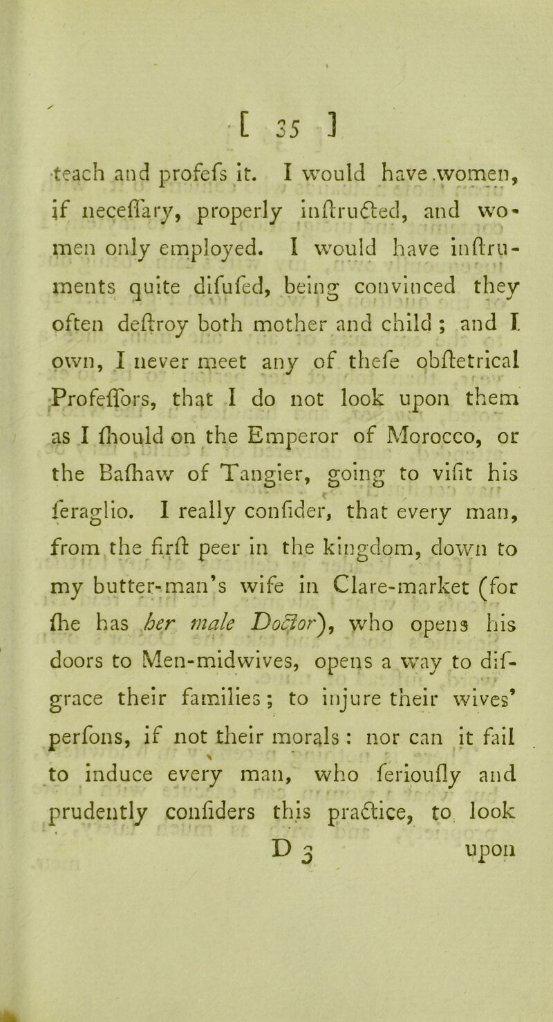 teach and profefs it. I would have .women, if neceffary, properly inftru&ed, and wo* men only employed. I would have infl.ru- rnents quite difufed, being convinced they often deftroy both mother and child ; and T. own, I never meet any of thefe obftetrical Profeflfors, that I do not look upon them as I fliould on the Emperor of Morocco, or the Bafhaw of Tangier, going to vifit his leraglio. I really confider, that every man, from the flrfl: peer in the kingdom, down to my butter-man’s wife in Clare-market (for fhe has her male Doctor), who opens his doors to Men-midwives, opens a way to dis- grace their families; to injure their wives’ perfons, if not their morals : nor can it fail to induce every man, who ferioufly and prudently confiders this practice, to look D 3 upon