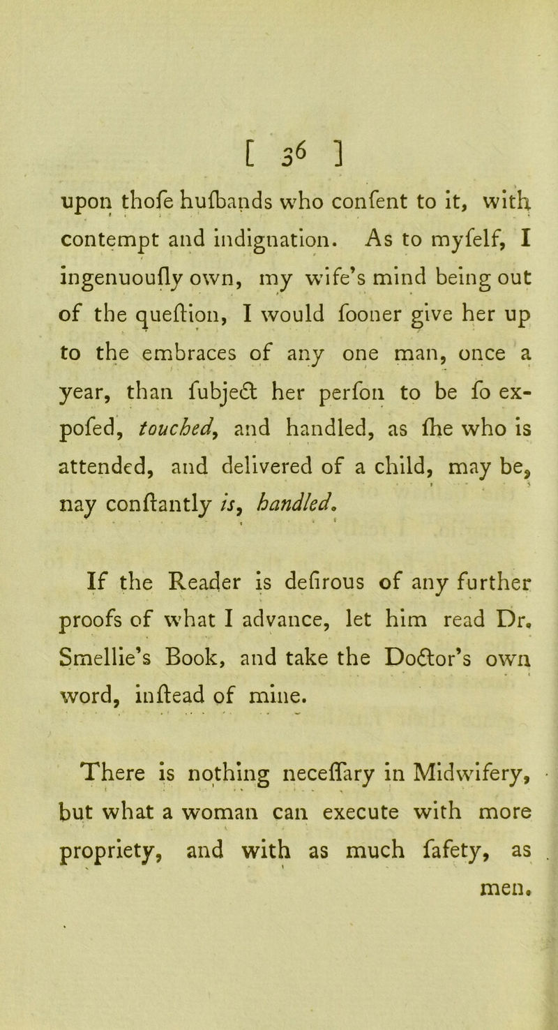 upon thofe hufbands who confent to it, with, contempt and indignation. As to myfelf, I ingenuoufly own, my wife’s mind being out of the queftion, I would fooner give her up to the embraces of any one man, once a year, than fubjedt her perfon to be fo ex- pofed, touched, and handled, as fhe who is attended, and delivered of a child, may be, , - > nay conftantly is9 handled. If the Reader is defirous of any further proofs of what I advance, let him read Dr. Smellie’s Book, and take the Doftor’s own •. .. . • « word, inftead of mine. There is nothing neceffary in Midwifery, but what a woman can execute with more \ 1 * • propriety, and with as much fafety, as men.
