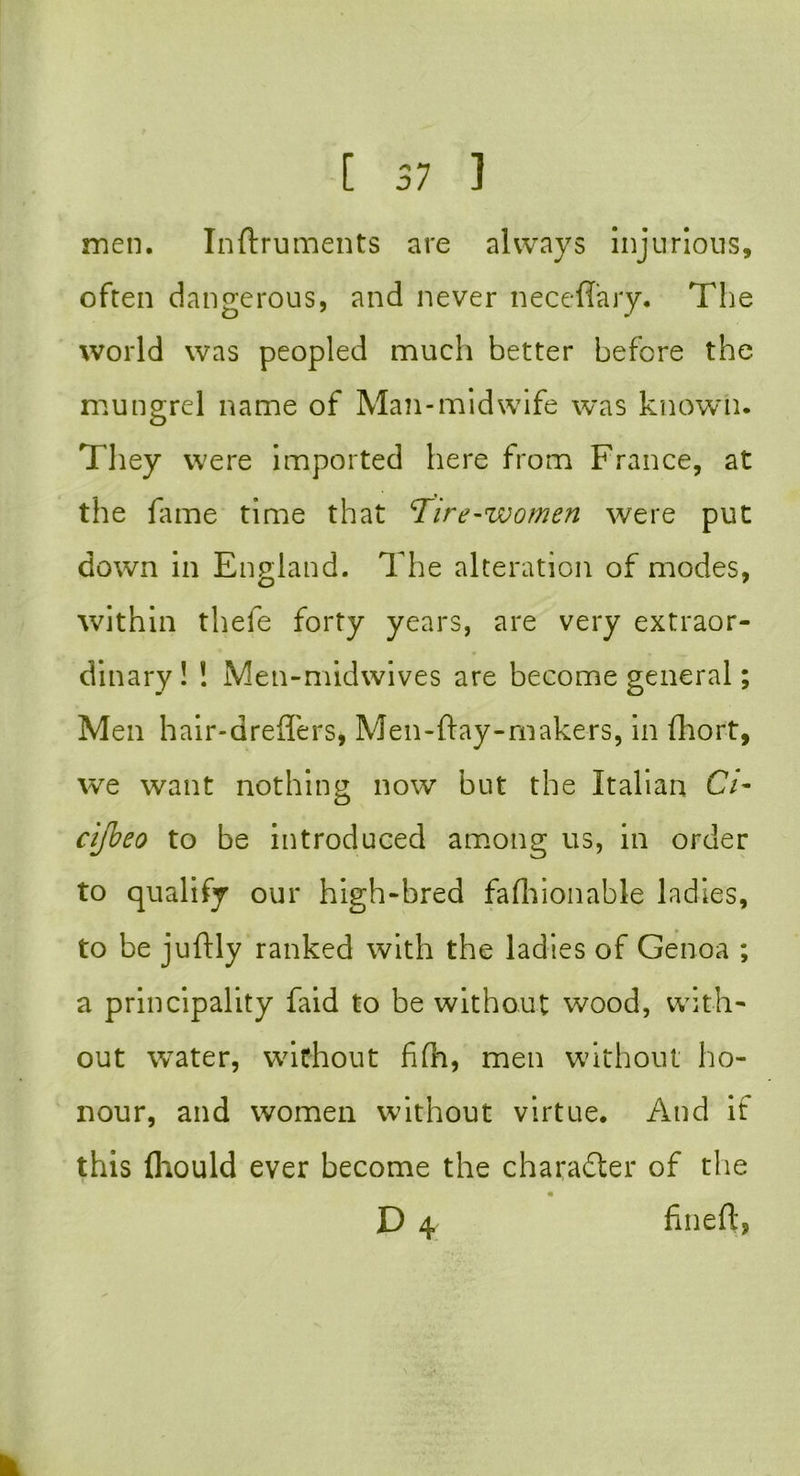 men. Inftruments are always injurious, often dangerous, and never neceflary. The world was peopled much better before the mungrel name of Man-midwife was known. They were imported here from France, at the fame time that Tire-women were put down in England. The alteration of modes, within thefe forty years, are very extraor- dinary! ! Men-midwives are become general; Men hair-dreffers, Men-ftay-makers, in fhort, we want nothing now but the Italian C7- cifbeo to be introduced among us, in order to qualify our high-bred fafhionable ladies, to be juftly ranked with the ladies of Genoa ; a principality faid to be without wood, with- out water, without fifh, men without ho- nour, and women without virtue. And if this fliould ever become the character of the D 4 fineft,
