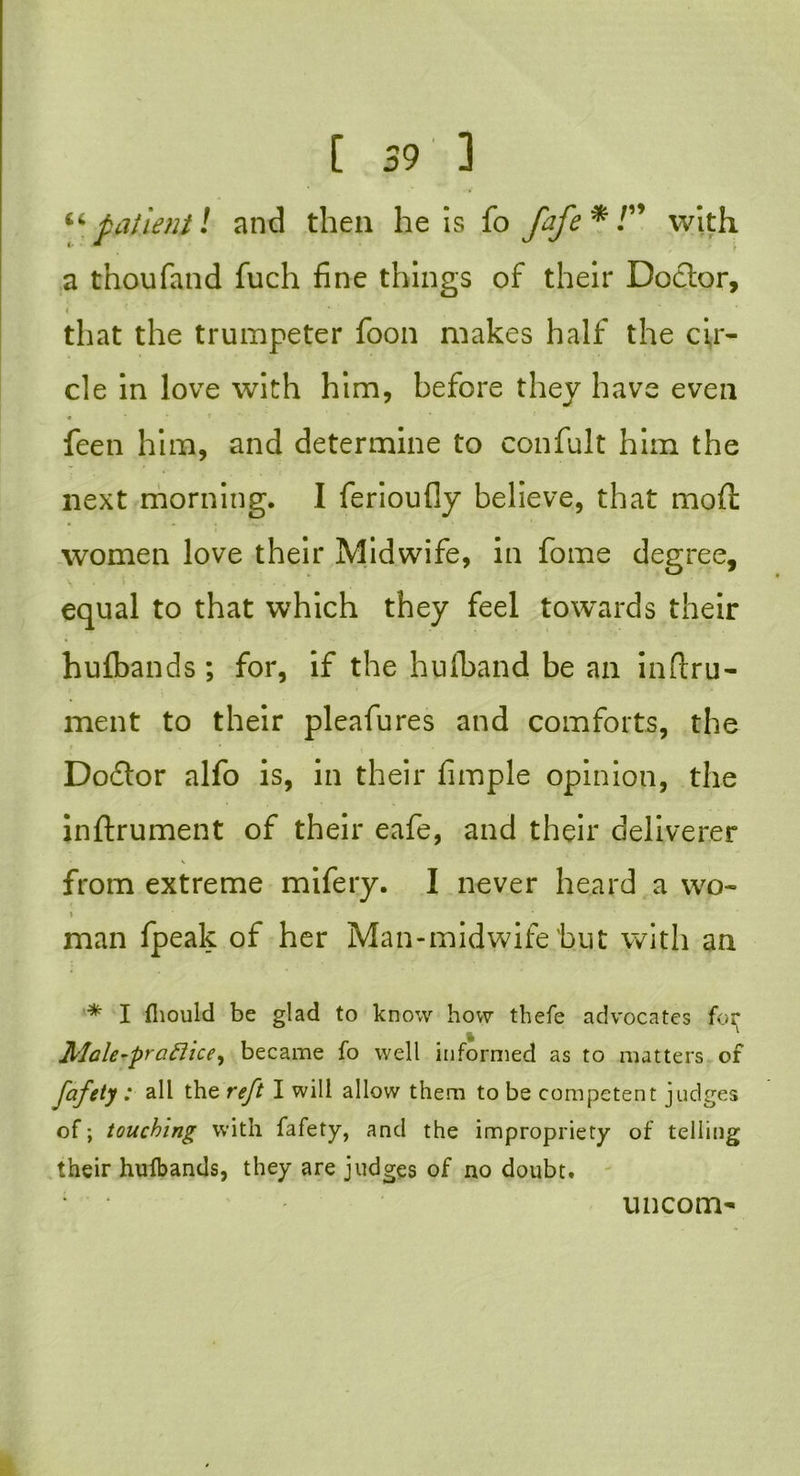 t 59 3 “patient l and then he is fo fafe * /” with a thoufand fuch fine things of their Doctor, < that the trumpeter foon makes half the cir- cle in love with him, before they have even « feen him, and determine to confult him the next morning. I ferioufly believe, that mod: women love their Midwife, in fome degree, equal to that which they feel towards their hufbands; for, if the hulband be an inftru- ment to their pleafures and comforts, the Dodtor alfo is, in their fimple opinion, the inftrument of their eafe, and their deliverer from extreme mifery. I never heard a wo- > man fpeak of her Man-midwife'but with an * I fliould be glad to know how thefe advocates for * Male-pr aft ice) became fo well informed as to matters of fafety : all the reft I will allow them to be competent judges of; touching with fafety, and the impropriety of telling their hulbands, they are judges of no doubt. uncom-