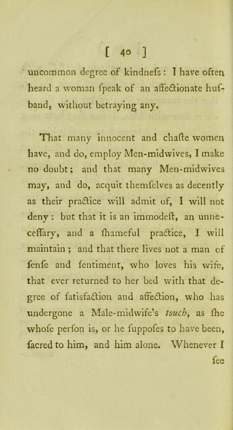 uncommon degree of kindnefs : I havTe often heard a woman fpeak of an affectionate huf- band, without betraying any. That many innocent and chafte women have, and do, employ Men-midwives, I make no doubt; and that many Men-midwives may, and do, acquit themfelves as decently as their practice will admit of, I will not deny : but that it is an immodeft, an unne- ceffary, and a fhameful pradtice, I will maintain ; and that there lives not a man of fenfe and fentiment, who loves his wife, that ever returned to her bed with that de- gree of fatisfadtion and affection, who has undergone a Male-midwife’s touch, as fhe whofe perfon is, or he fuppofes to have been, facred to him, and him alone. Whenever I fee