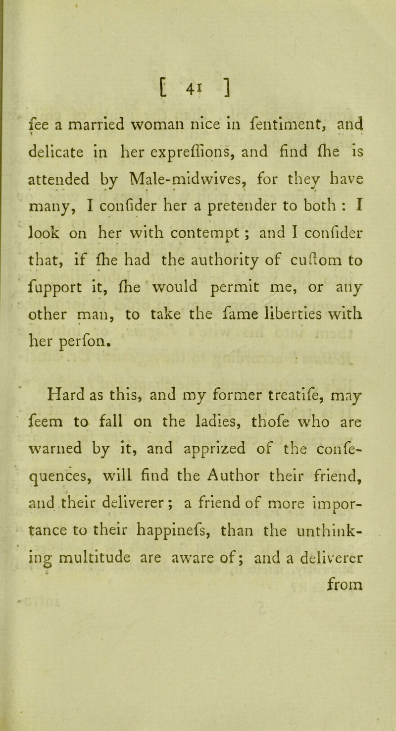 fee a married woman nice in fentiment, and * .. l delicate in her expreilions, and find (he is attended by Male-midwives, for they have many, I confider her a pretender to both : I look on her with contempt; and I confider that, if fhe had the authority of cuftom to fupport it, fhe would permit me, or any other man, to take the fame liberties with her perfon. Hard as this, and my former treatife, may feem to fall on the ladies, thofe who are warned by it, and apprized of the confe- quences, will find the Author their friend, » and their deliverer; a friend of more impor- tance to their happinefs, than the unthink- ing multitude are aware of; and a deliverer from