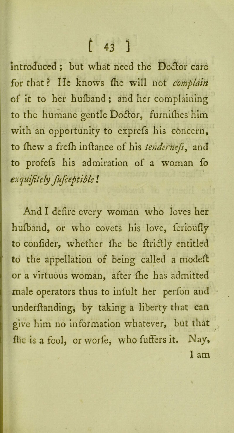 introduced ; but what need the Dodtor care for that ? He knows (he will not complain of it to her hufband ; and her complaining to the humane gentle Do£tor, furniffies him with an opportunity to exprefs his concern, to (hew a fre(h inftance of his tendernefs, and to profefs his admiration of a woman fo exquijitely fufceptible ! And I defire every woman who loves her hufiband, or who covets his love, ferioufly to confider, whether (he be ftridlly entitled to the appellation of being called a modeft or a virtuous woman, after (lie has admitted male operators thus to infult her perfon and nnderftanding, by taking a liberty that can give him no information whatever, but that (he is a fool, or worfe, who fuffers it. Nay, I am