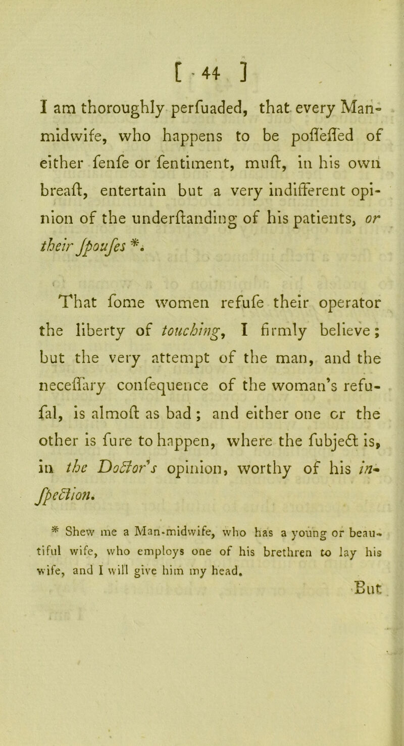 I am thoroughly perfuaded, that every Man- midwife, who happens to be pofleffed of either fenfe or fentiment, muft, in his own bread, entertain but a very indifferent opi- nion of the underftanding of his patients, or their Jpoufes *• That fome women refufe their operator the liberty of touching, I firmly believe; but the very attempt of the man, and the neceffary confequence of the woman’s refu- fal, is almoft as bad ; and either one or the other is fure to happen, where the fubjeft is, in the Doctors opinion, worthy of his in- * Shew me a Man-midwife, who has a young or beau- tiful wife, who employs one of his brethren to lay his wife, and I will give him my head. Blit