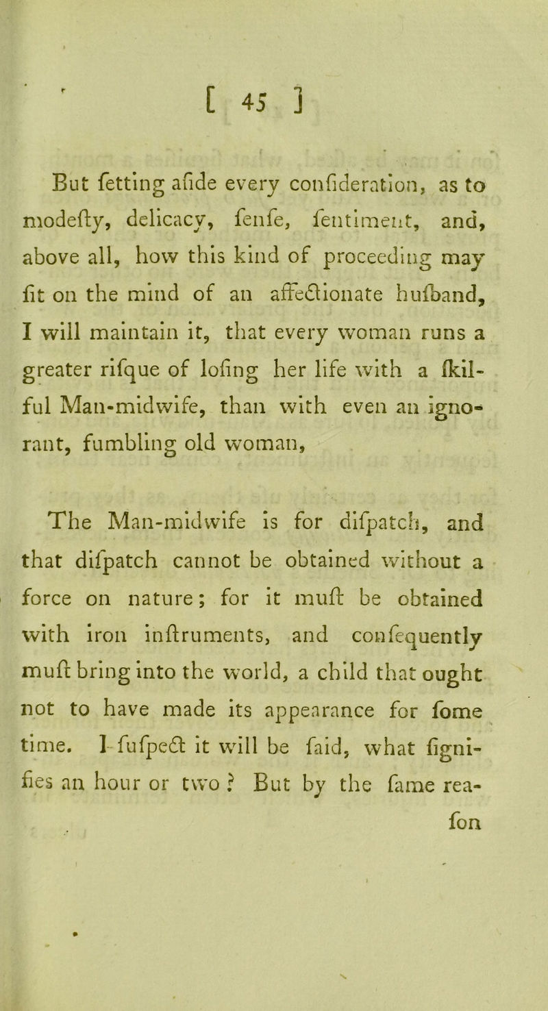 r But fetting afide every confideration, as to modefty, delicacy, fenfe, fentiment, and, above all, how this kind of proceeding may fit on the mind of an affectionate hufband, I will maintain it, that every woman runs a greater rifque of lofing her life with a Ikil- ful Man-midwife, than with even an igno- rant, fumbling old woman. The Man-midwife is for difpatch, and that difpatch cannot be obtained without a force on nature; for it muff be obtained with iron inftruments, and confequently muft bring into the world, a child that ought not to have made its appearance for fome time. I-fufpeCl it will be faid, what figni- fies an hour or two ? But by the fame rea- fon i v.