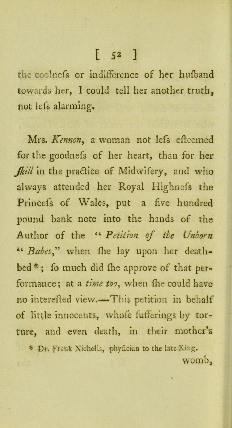the coohiefs or indifference of her huiband towards her, I could tell her another truth, not lefs alarming* Mrs. Kennon, a woman not lefs efteemed for the goodnefs of her heart, than for her JkiU in the pra&ice of Midwifery, and who always attended her Royal Highnefs the Princefs of Wales, put a five hundred pound bank note into the hands of the Author of the “ Petition of the Unborn 46 Babes when {he lay upon her death- bed*; fo much did (he approve of that per- formance; at a time too, when (he could have no interefted view.—This petition in behalf of little innocents, whole bufferings by tor- ture, and even death, in their mother’s * Dr. Frank Nicholls, phyfician to the late Ring. womb,
