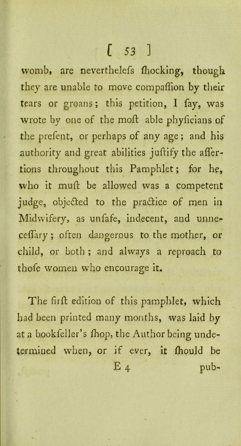 womb, are neverthelefs (hocking, though they are unable to move compafiion by their tears or groans; this petition, I fay, was wrote by one of the mod able phyficians of the prefent, or perhaps of any age; and his authority and great abilities juftify the alfer- tions throughout this Pamphlet; for he, who it muft be allowed was a competent judge, objected to the pradtice of men in Midwifery, as unfafe, indecent, and unne- ceffary; often dangerous to the mother, or child, or both ; and always a reproach to thofe women who encourage it. The fir ft edition of this pamphlet, which had been printed many months, was laid by at a bookfeller’s (hop, the Author being unde- termined when, or if ever, it fhould be E 4 pub-