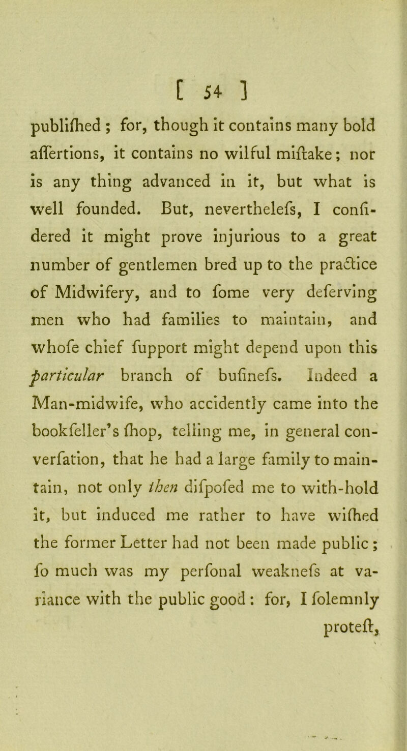publifhed ; for, though it contains many bold affertions, it contains no wilful miftake; nor is any thing advanced in it, but what is well founded. But, neverthelefs, I conli- dered it might prove injurious to a great number of gentlemen bred up to the practice of Midwifery, and to fome very deferving men who had families to maintain, and whofe chief fupport might depend upon this particular branch of bufinefs. Indeed a Man-midwife, who accidently came into the bookfeller’s (hop, telling me, in general con- vention, that he had a large family to main- tain, not only then difpofed me to with-hold it, but induced me rather to have wifhed the former Letter had not been made public ; fo much was my perfonal weaknefs at va- riance with the public good : for, I folemnly proteft,