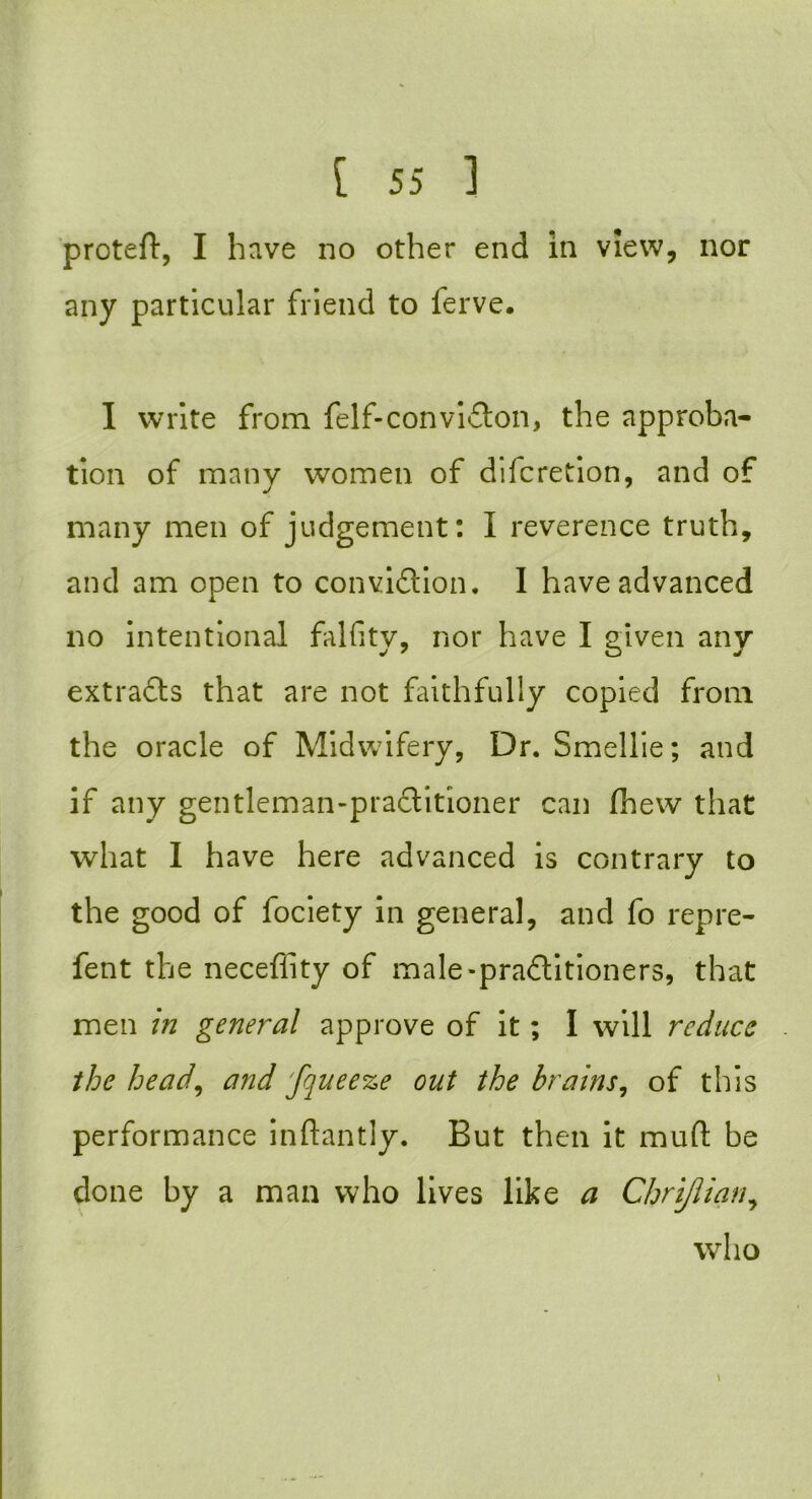 proteft, I have no other end in view, nor any particular friend to ferve. I write from felf-convi£ton, the approba- tion of many women of difcretion, and of many men of judgement: I reverence truth, and am open to conviction. I have advanced no intentional falfity, nor have I given any extracts that are not faithfully copied from the oracle of Midwifery, Dr. Smellie; and if any gentleman-practitioner can fhew that what I have here advanced is contrary to the good of fociety in general, and fo repre- fent the neceflity of male-practitioners, that men in general approve of it; I will reduce the head, and fqueeze out the brains, of this performance inftantly. But then it muft be done by a man who lives like a Chrijlian, who \