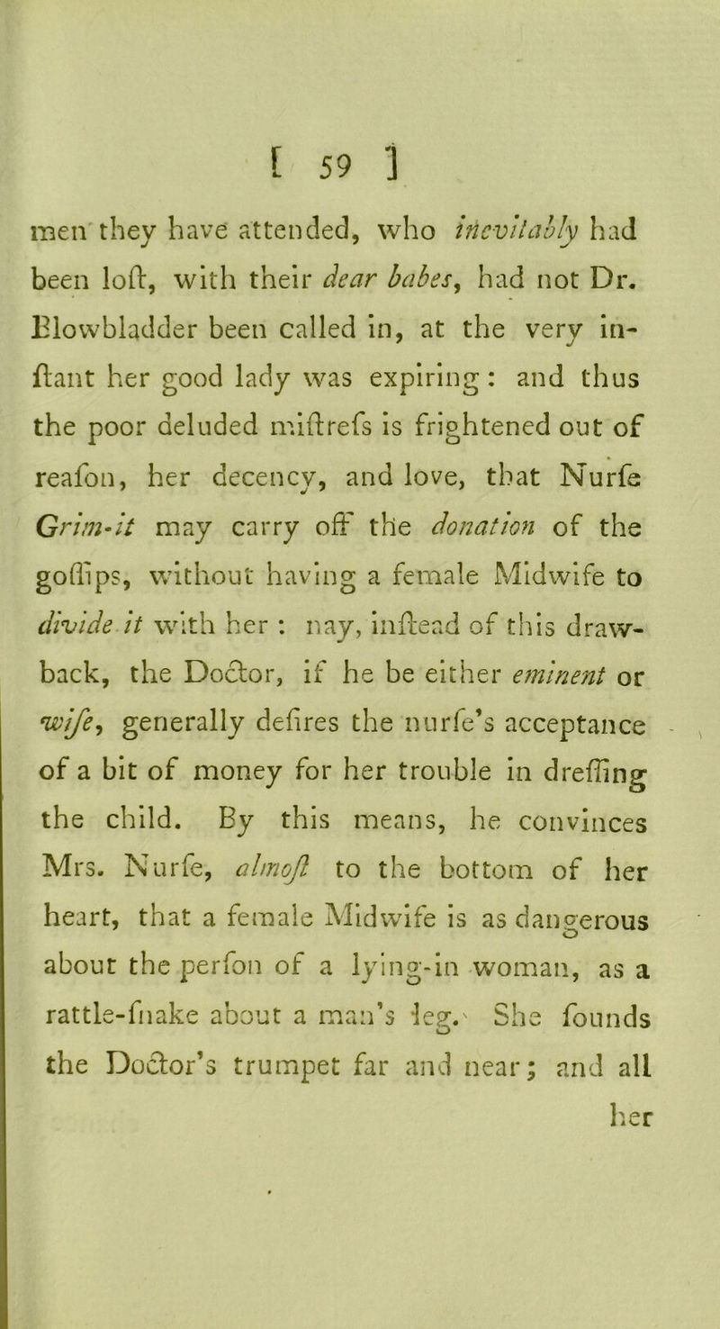 men they have attended, who inevitably had been loft, with their dear babes, had not Dr. Blovvbladder been called in, at the very in- ftant her good lady was expiring : and thus the poor deluded mi ft refs is frightened out of reafon, her decency, and love, that Nurfe Grim-it may carry off the donation of the goffips, without having a female Midwife to divide it with her : nay, inftead of this draw- back, the Doctor, if he be either eminent or wife, generally defires the nurfe’s acceptance of a bit of money for her trouble in drefting the child. By this means, he convinces Mrs. Nurfe, almojl to the bottom of her heart, that a female Midwife is as dangerous O about the perfon of a lying-in woman, as a rattle-fnake about a man’s -lepv She founds the Doclor’s trumpet far and near; and all her