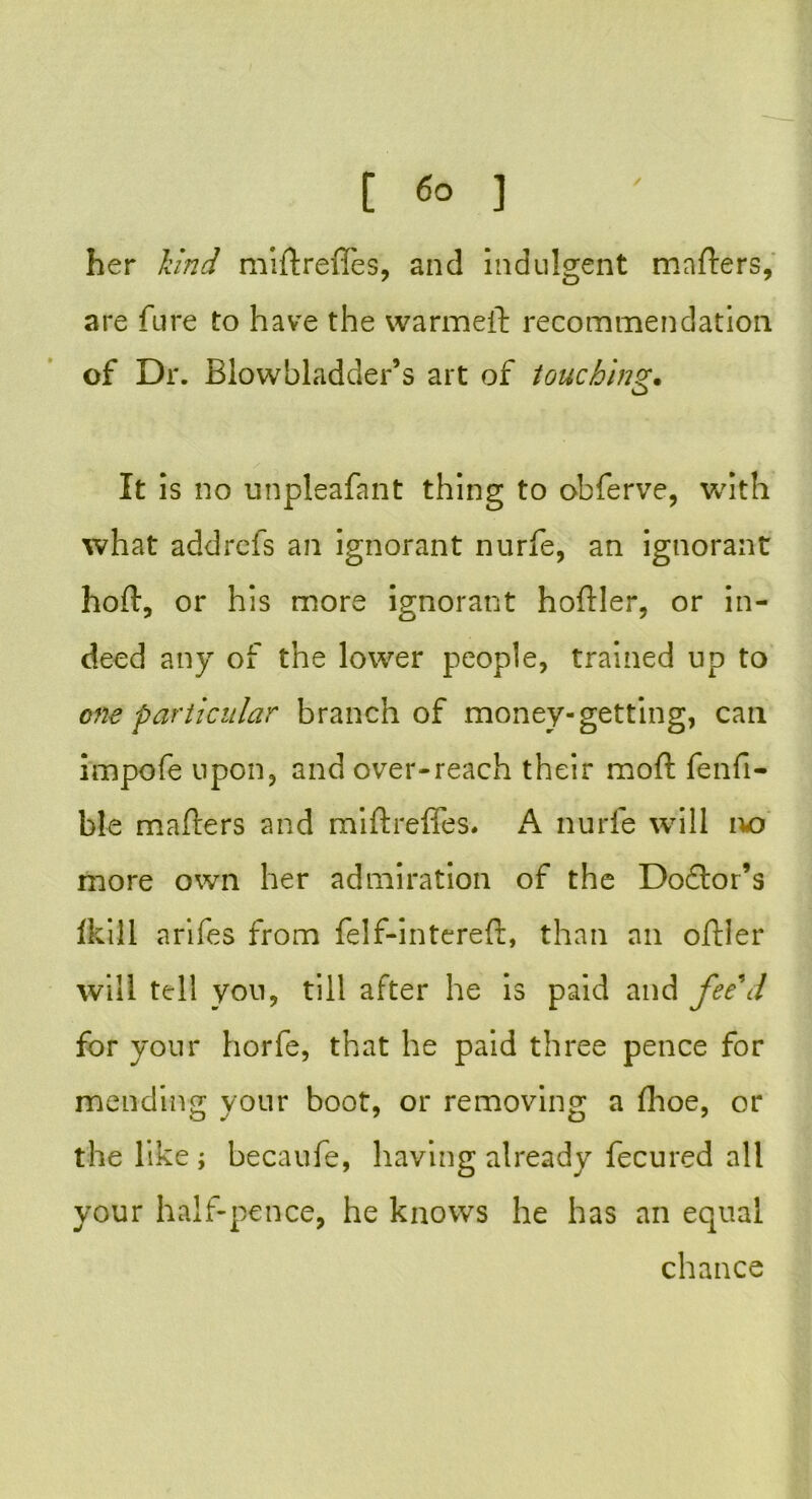her kind miftrefles, and indulgent matters, are fure to have the warmeft recommendation of Dr. Blowbladder’s art of touching• It is no unpleafant thing to obferve, with what addrefs an ignorant nurfe, an ignorant hoft, or his more ignorant hoftler, or in- deed any of the lower people, trained up to one particular branch of money-getting, can impofe upon, and over-reach their mold fenfi- ble matters and miftrefles. A nurfe will no more own her admiration of the Dodlor’s Ikili arifes from felf-intereft, than an oftler will tell you, till after he is paid and fee\l for your horfe, that he paid three pence for mending your boot, or removing a fhoe, or the like ; becaufe, having already fecured all your half-pence, he knows he has an equal chance