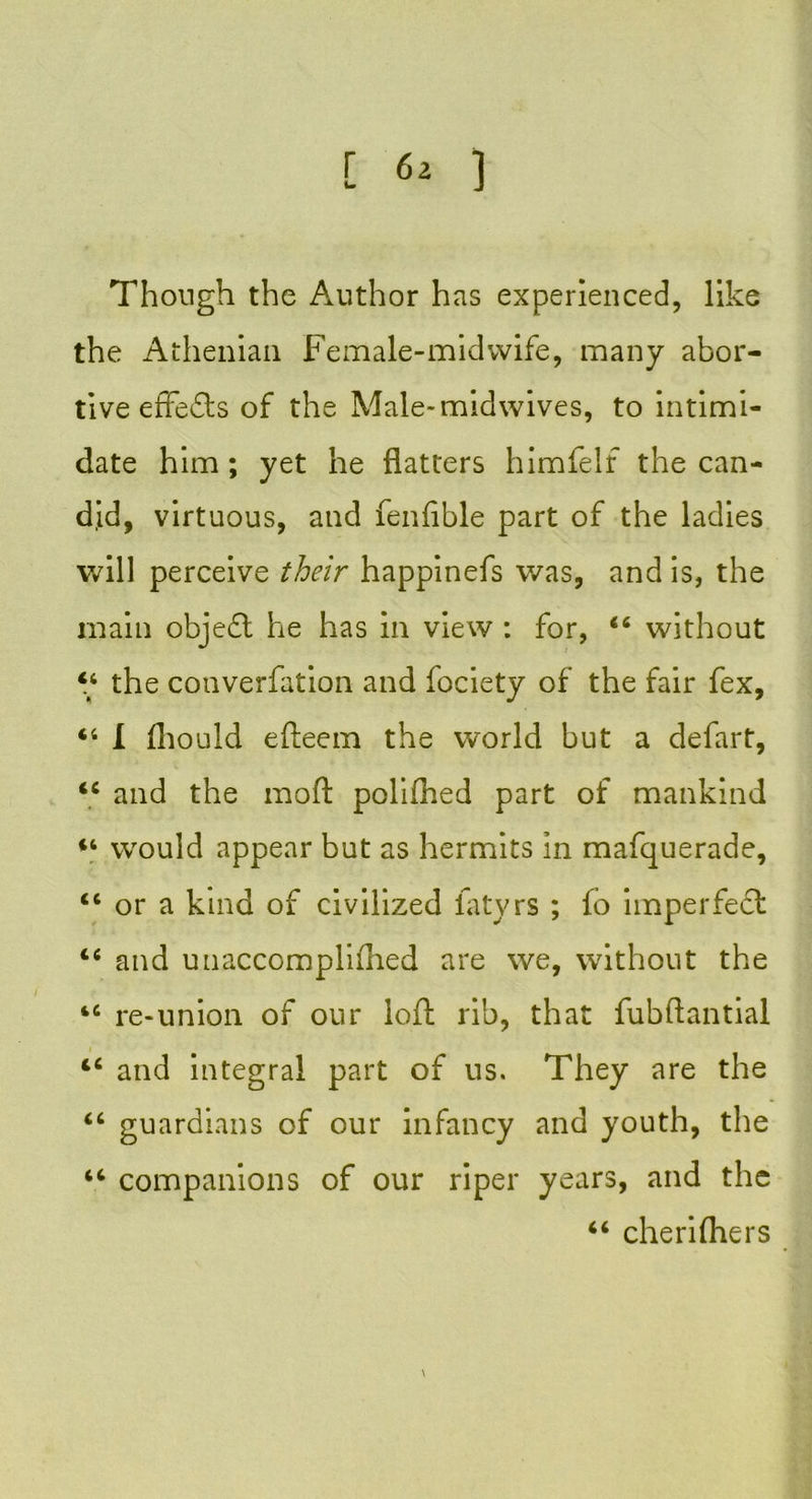 Though the Author has experienced, like the Athenian Female-midwife, many abor- tive effects of the Male-midwives, to intimi- date him ; yet he flatters himfelf the can- did, virtuous, and fenfible part of the ladies will perceive their happinefs was, and is, the main objedl he has in view : for, “ without “ the converfation and fociety of the fair fex, “ 1 fliould efteem the world but a defart, ii and the moft poliflied part of mankind “ would appear but as hermits in mafquerade, <c or a kind of civilized fatyrs ; fo imperfect tc and unaccompliflied are we, without the 4C re-union of our loft rib, that fubftantial and integral part of us. They are the “ guardians of our infancy and youth, the “ companions of our riper years, and the “ cherifliers \